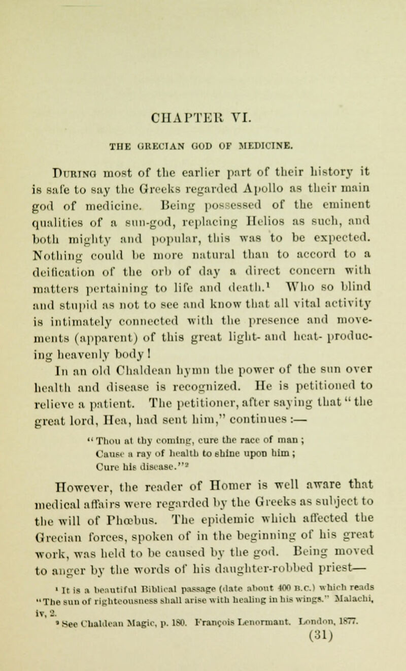 CHAPTER VI. THE UHECIAN GOD OF MEDICINE. During most of the earlier part of their history it is safe to say the Greeks regarded Apollo as their main god of medicine. Being poe eased of the eminent qualities of a sun-god, replacing Helios as such, and both mighty and popular, this was to be expected. Nothing could be more natural than to accord to a deification of the orb of day a direct concern with matters pertaining to life and death.' Who so blind and stupid as not to see and know that all vital activity is intimately connected with the presence and move- ments (apparent) of this great light-and heat- produc- ing heavenly body 1 In an old Chaldean hymn the power of the sun over health and disease is recognized. He is petitioned to relieve a patient. The petitioner,after saying that the great lord, Ilea, had sent him, continues :— Thou ut thy coming, cure the race of man ; Cause a ray of health to shine upon him ; Cure hU disease.' However, the reader of nomcr is well aware that medical affairs were regarded by the Greeks a* subject to the will of Phoebus. The epidemic which affected the Grecian forces, spoken of in the beginning of his great work, was held to be caused by the god. Being moved to anger by the words of his daughter-robbed priest;— 1 It is a beautiful Biblical passage ('late about wo n.c.) which rends The Mm or righteousness Shall arise with healing In his wings. Malachi, It, a • See Chaldean Magic, p. ISO. Francois Lcnorniaut. London, 18T7.