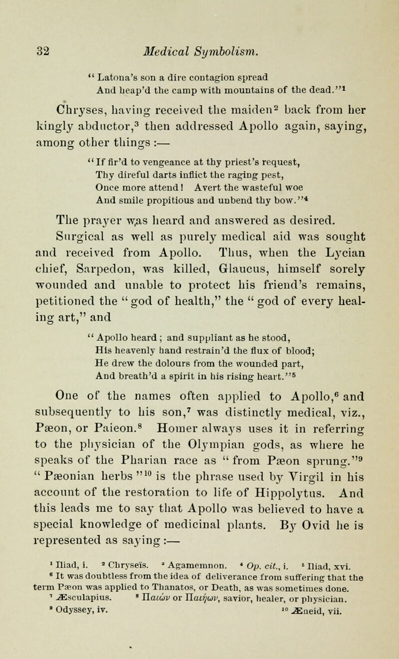 *' Latoua's son a dire contagion spread And lieap'd the camp with mountains of the dead.1 Chryses, having received the maiden2 back from her kingly abductor,3 then addressed Apollo again, saying, among other things :—  If flr'd to vengeance at thy priest's request, Thy direful darts inflict the raging pest, Once more attend! Avert the wasteful woe And smile propitious and unbend thy bow.4 The prayer w,as heard and answered as desired. Surgical as well as purely medical aid was sought and received from Apollo. Thus, when the Lycian chief, Sarpedon, was killed, Glaucus, himself sorely wounded and unable to protect his friend's remains, petitioned the  god of health, the  god of every heal- ing art, and  Apollo heard; and suppliant as he stood, His heavenly hand restrain'd the flux of blood; He drew the dolours from the wounded part, And breath'd a spirit in his rising heart.6 One of the names often applied to Apollo,6 and subsequently to his son,7 was distinctly medical, viz., Paeon, or Paieon.8 Homer always uses it in referring to the physician of the Olympian gods, as where he speaks of the Pharian race as  from Paeon sprung.9  Paeonian herbs 10 is the phrase used by Virgil in his account of the restoration to life of Hippolytus. And this leads me to say that Apollo was believed to have a special knowledge of medicinal plants. B3' Ovid he is represented as saying :— 1 Iliad, i. * Chryse'is. ■ Agamemnon. ' Op. cit., i. »Iliad, xvi.  It was doubtless from the idea of deliverance from suffering that the term Paeon was applied to Thanatos, or Death, as was sometimes done. ' -ffisculapius. ' Ilatuv or Hat7juv, savior, healer, or physician. ■ Odyssey, iv. '» ^neid, vii.