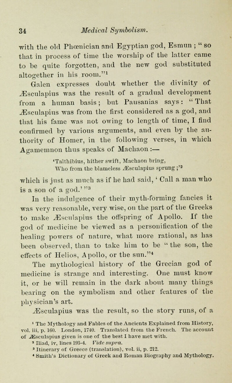 with the old Phoenician and Egyptian god, Esmun ; so that in process of time the worship of the latter came to be quite forgotten, and the new god substituted altogether in his room.1 Galen expresses doubt whether the divinity of JSsculapius was the result of a gradual development from a human basis; but Pausanias says: That JEseulapius was from the first considered as a god, and that his fame was not owing to length of time, I find confirmed by various arguments, and even by the au- thority of Homer, in the following verses, in which Agamemnon thus speaks of Machaon :— 'Talthibius, hither swift, Machaon briDg, Who from the blameless ^Esculapius sprung ;'2 which is just as much as if he had said,' Call a man who is a son of a god.' 3 In the indulgence of their myth-forming fancies it was very reasonable, very wise, on the part of the Greeks to make JEsculapius the offspring of Apollo. If the god of medicine be viewed as a personification of the healing powers of nature, what more rational, as has been observed, than to take him to be the son, the effects of Helios, Apollo, or the sun.4 The mythological history of the Grecian god of medicine is strange and interesting. One must know it, or he will remain in the dark about many things bearing on the symbolism and other features of the physician's art. ^Esculapius was the result, so the story runs, of a 1 The Mythology and Fables of the Ancients Explained from History, vol. iii, p. 160. London, 1740. Translated from the French. The account of .a^sculapius given is one of the best I have met with. ' Iliad, iv, lines 193-1. Vide supra. 3 Itinerary of Greece (translation), vol. ii, p. 212. 4 Smith's Dictionary of Greek and Roman Biography and Mythology.