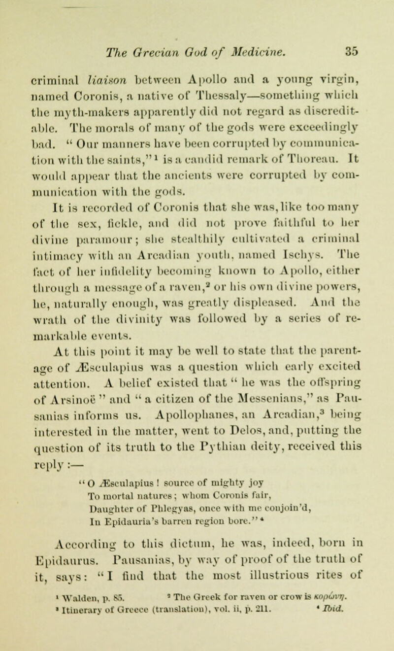 criminal liaison between Apollo and a young virgin, Darned Coronis, a native of Thessaly—something which the myth-makers apparently did not regard as discredit- able. The morals of many of the gods were exceedingly had. Our manners have been corrupted by communica- tion with the saints,' is a candid remark of Thoreau. It would appear that the ancients were corrupted by com- munication with the gods. It is recorded of Coronis that she was,like too many of the sex, fickle, and did not prove faithful to her divine paramour; she stealthily cultivated a criminal intimacy with an Arcadian youth, named [schys. The fact of her infidelity becoming known t<> Apollo, either through a message of a raven,3 or his own divine powers, he, naturally enough, was greatly displeased. And the wrath of the divinity was followed by a series of re- markable events. At this point it may be well to state that the parent- age of yEsculapius was a question which early excited attention. A belief existed that he was the offspring of Arsinoc and a citizen of the Mcssenians, as Pau- sanias informs us. Apollophanes, an Arcadian,3 being interested in the matter, went to Delos,and, putting the question of its truth to the Pythian deity, received this reply :— O /Esculapius ! source of mighty joy To mortal natures; whom Coronis lair. Daughter of Phlegyas, cu'1' '''' nu' conjoln'd, In Epidaurla'sbarren region bore.* According to this dictum, he was, indeed, born in Epidaurus. Pausanias, by way of proof of the truth of it, says: I find that the most illustrious rites of 1 W allien, p. 86, * The Greek for raven or crow is nopuvjj. 1 Itinerary of Greece (translation), vol. ii, p. 211. ' Ibid.