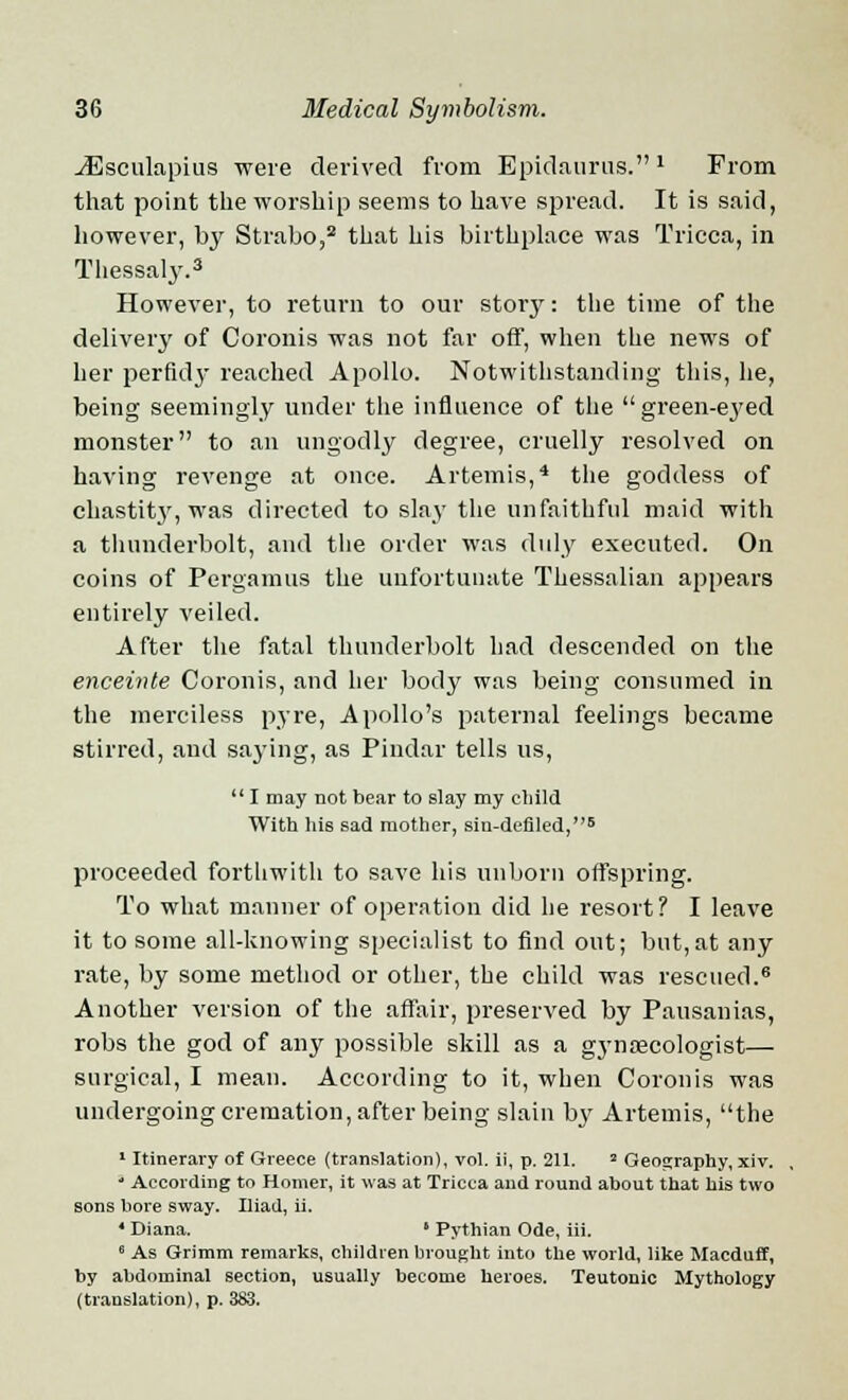 ^Esculapius were derived from Epidanrus. * From that point the worship seems to have spread. It is said, however, bj' Strabo,2 that his birthplace was Tricca, in Thessaly.3 However, to return to our story: the time of the delivery of Coronis was not far off, when the news of her perfidy reached Apollo. Notwithstanding this, he, being seemingly under the influence of the green-eyed monster to an ungodly degree, cruelly resolved on having revenge at once. Artemis,4 the goddess of chastity, was directed to slay the unfaithful maid with a thunderbolt, and the order was duly executed. On coins of Pergamus the unfortunate Thessalian appears entirely veiled. After the fatal thunderbolt had descended on the enceinte Coronis, and her body was being consumed in the merciless pyre, Apollo's paternal feelings became stirred, and saying, as Pindar tells us, I may not bear to slay my child With his sad mother, sin-defiled,6 proceeded forthwith to save his unborn offspring. To what manner of operation did he resort? I leave it to some all-knowing specialist to find out; but,at any rate, by some method or other, the child was rescued.15 Another version of the affair, preserved by Pausanias, robs the god of any possible skill as a gynaecologist— surgical, I mean. According to it, when Coronis was undergoing cremation, after being slain b}' Artemis, the 1 Itinerary of Greece (translation), vol. ii, p. 211. 2 Geography, xiv. 1 According to Homer, it was at Tricca and round about that his two sons bore sway. Iliad, ii. 4 Diana. ' Pythian Ode, iii. a As Grimm remarks, children brought into the world, like Macduff, by abdominal section, usually become heroes. Teutonic Mythology (translation), p. 383.