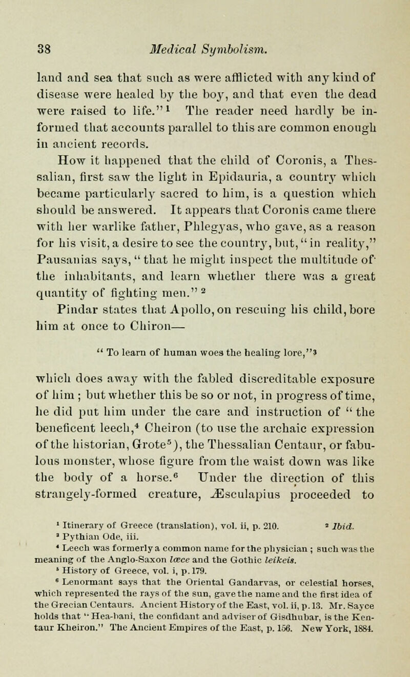 land and sea that such as were afflicted with any kind of disease were healed by the boy, and that even the dead were raised to life.1 The reader need hardly be in- formed that accounts parallel to this are common enough in ancient records. How it happened that the child of Coronis, a Thes- salian, first saw the light in Epidauria, a country which became particularly sacred to him, is a question which should be answered. It appears that Coronis came there with her warlike father, Phlegyas, who gave, as a reason for his visit,a desire to see the country,but,in reality, Pausanias says,  that he might inspect the multitude of the inhabitants, and learn whether there was a great quantity of fighting men. 2 Pindar states that Apollo, on rescuing his child, bore him at once to Chiron—  To learn of human woes the healing lore,' which does away with the fabled discreditable exposure of him ; but whether this be so or not, in progress of time, he did put him under the care and instruction of  the beneficent leech,4 Cheiron (to use the archaic expression of the historian, Grote5), the Thessalian Centaur, or fabu- lous monster, whose figure from the waist down was like the body of a horse.6 Under the direction of this strangely-formed creature, jEsculapius proceeded to 1 Itinerary of Greece (translation), vol. ii, p. 210. 2 Ibid. 3 Pythian Ode, iii. * Leech was formerlya common name for the physician ; such was the meaning of the Anglo-Saxon Icece and the Gothic leikeis. ' History of Greece, vol. i, p. 179. 8 Lenormant says that the Oriental Gandarvas, or celestial horses, which represented the rays of the sun, gave the name and the first idea of the Grecian Centaurs. Ancient History of the East, vol. ii, p. 13. Mr. Sayee holds that ''Hea-hani, the confidant and adviser of Gisdhubar, is the Ken- taur Kheiron. The Ancient Empires of the East, p. 156. New York, 18M.