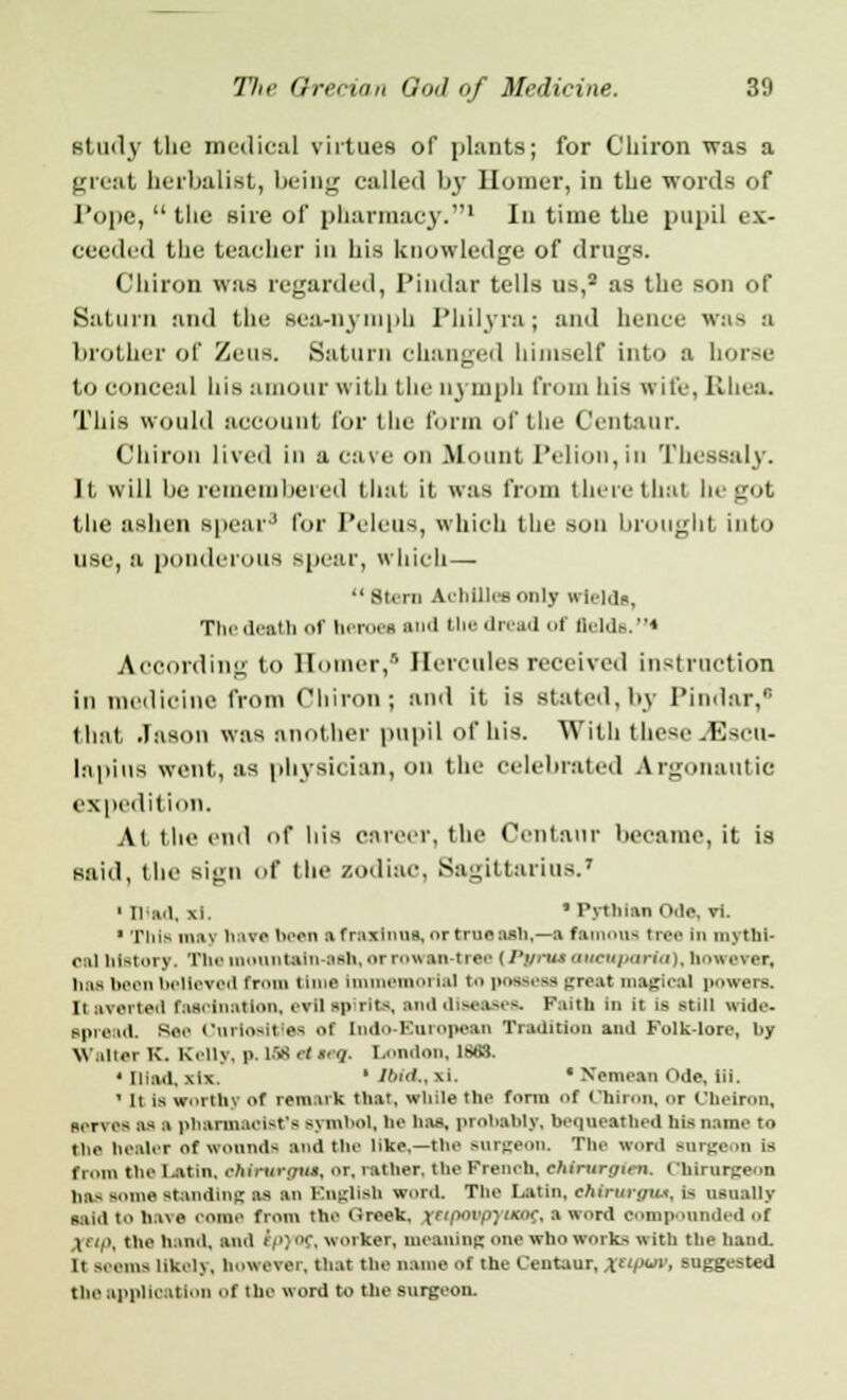 study the medical virtues of plants; for Chiron was a great herbalist, being called by Homer, in the words of Pope,  the sire of pharmacy.1 In time the pupil ex- ceeded the teacher in his knowledge of dimes. Chiron was regarded, Pindar tells us,2 as the son of Saturn and the Bea-nymph Philyra ; and hence was a brother of Zeus. Saturn changed himself into a horse to conceal his amour with the nymph from his wife, Rhea. This would account for the form of the Centaur. Chiron lived in a cave on Mount Pelion,in Thessaly. It, will be remembered that it was from there thai hi got the ashen spear3 for Peleua, which the son brought into use, a ponderous spear, which— Stern Achillea only wields, The death of beroea and the dread ol fields.4 According to Homer,' Hercules received instruction in medicine from Chiron; and it is stated,by Pindar, that Jason was another pupil of his. With these .Escu- lapius went, as physician, on the celebrated A rgoiiatitic expedition. At the end of his career, the Centaur became, it is said, the sign of the zodiac, Sagittarius.7 1 mad, xi. ' Pythian Ode, vi. • This may have been a fraxlnua, or true ash,—a Cameras tree In mytbl- oa] hlBtory. The mountain-Bab, or rowan-tree (Pi/rui oueupenrto), however^ baa been believed from time Immemorial i possess great magical powers, n averted Fascination, evil spirits, and diseases. Faith in it is still wide- spread. Baa Ourtoaitles ol Indo-European Tradition and Folk-lore, by Walter K. Kelly, p. 189 ai n ■/ London, 1863. • Died, \i\ ' Ibid., \i. * Hantaan Ode, iii.  It is worthy of remark that, while the form of Chiron, or Uhelron, serves as a phannaolatrs symbol, he has, probably, bequeathed his name to the healer of wounds and the Ilka,—the surgeon. The word surgeon is from the Latin, eMrwgus, or, rather, the French, ehirurgn-n. thirurgenn baa soma standing aa an English word. The Latin, cMrurout, is usually said to have come from the Qreek, rtipoapyueoc, a word compounded ■ •( l i. the hand, and spyof, worker, meaning one who works with the hand, it seems likely, however, that the name of the Centaur, xc'Pv< suggested the application of the word to the surgeon.
