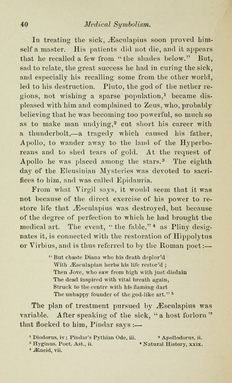In treating the sick, iEsculapius soon proved him- self a master. His patients did not die, and it appears that lie recalled a few from the shades below. But, sad to relate, the great success he had in curing the sick, and especiall}7 his recalling some from the other world, led to his destruction. Pluto, the god of the nether re- gions, not wishing a sparse population,1 became dis- pleased with him and complained to Zeus, who, probably believing that he was becoming too powerful, so much so as to make man undying,2 cut short his career with a thunderbolt,—a tragedy which caused his father, Apollo, to wander away to the land of the Hyperbo- reans and to shed tears of gold. At the request of Apollo he was placed among the stars.3 The eighth day of the Eleusinian Mysteries was devoted to sacri- fices to him, and was called Epidauria. From what Virgil says, it would seem that it was not because of the direct exercise of his power to re- store life that Jfisculapius was destroyed, but because of the degree of perfection to which he had brought the medical art. The event,  the fable, 4 as Pliny desig- nates it, is connected with the restoration of Hippolytus or Virbius, and is thus referred to by the Roman poet:— But chaste Diana who his death deplor'd With ^Esculapian herbs bis life restor'd ; Then Jove, who saw from high with just disdain The dead inspired with vital breath again, Struck to the centre with his flaming dart The unhappy founder of the god-like art. 5 The plan of treatment pursued by jEscnlapius was variable. After speaking of the sick, a host forlorn  that flocked to him, Pindar says :— 1 Diodorus, iv ; Pindar's Pythian Ode, iii. '* Apollodorus, ii. 1 Hyginus. Poet. Ast., ii. ' Natural History, xxix. ' JSSneid, vii.