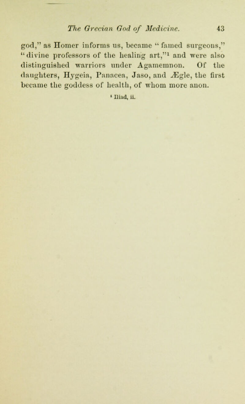 god, as Homer informs us, became  famed surgeons, divine professors of the healing art,1 and were also distinguished warriors under Agamemnon. Of the daughters, Hygeia, Panacea, Jaso, and ^Egle, the first became the goddess of health, of whom more anon. • Iliad, It
