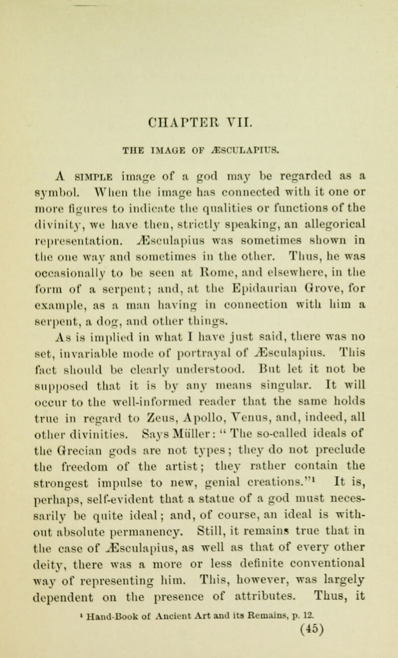 THE IMAGE OF JESCTLAIMIS. A simple image of a god may be regarded as a symbol. When the image has connected with it one or more figures to indicate the qualities or functions of the divinity, we have then, strictly speaking, an allegorical representation. JSsculapius was sometimes shown in the one way and sometimes iii the oilier. Tims, he was occasionally to be seen at Rome, and elsewhere, in the form of a serpent; and, at the Bpidaurian Grove, for example, as a man having in connection with him a serpent, a dog, and other things. As is implied in what I have just said, there was no set, invariable mode of portrayal of JSsculapius. This fact should be clearly understood. Hut let it not be supposed that it is by any means singular. It will occur to the well-informed reader that the same holds true in regard to Zeus, Apollo, Venus, and, indeed, all other divinities. Says Miiller:  The so-ealled ideals of the Grecian gods are not types; they do not preclude the freedom of the artist; they rather contain the strongest impulse to new, genial creations.1 It is, perhaps, self-evident that a statue of a god must neces- sarily be quite ideal; and, of course, an ideal is with- out absolute permanency. Still, it remains true that in the ease of JSsculapius, as well as that of every other deity, there was a more or less definite conventional way of representing him. This, however, was largely dependent on the presence of attributes. Thus, it ' Hand-Book of Ancient Art anil its Remains, p. 12.