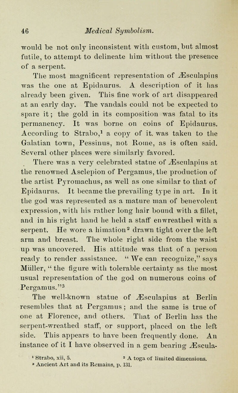 would be not only inconsistent -with custom, but almost futile, to attempt to delineate him without the presence of a serpent. The most magnificent representation of ^Esculapius was the one at Epidaurus. A description of it has already been given. This fine work of art disappeared at an early day. The vandals could not be expected to spare it; the gold in its composition was fatal to its permanency. It was borne on coins of Epidaurus. According to Strabo,1 a copy of it. was taken to the Galatian town, Pessinus, not Rome, as is often said. Several other places were similarly favored. There was a very celebrated statue of yEsculapius at the renowned Asclepion of Pergamus, the production of the artist Pyromachus, as well as one similar to that of Epidaurus. It became the prevailing type in art. In it the god was represented as a mature man of benevolent expression, with his rather long hair bound with a fillet, and in his right hand he held a staff enwreathed with a serpent. He wore a himation2 drawn tight over the left arm and breast. The whole right side from the waist up was uncovered. His attitude was that of a person ready to render assistance.  We can recognize, says Miiller,  the figure with tolerable certainty as the most usual representation of the god on numerous coins of Pergamus.3 The well-known statue of yEsculapius at Berlin resembles that at Pergamus; and the same is true of one at Florence, and others. That of Berlin has the serpent-wreathed staff, or support, placed on the left side. This appears to have been frequently done. An instance of it I have observed in a gem bearing JEscula- 1 Strabo, xii, 5. * A toga of limited dimensions. a Ancient Art and its Remains, p. 131.
