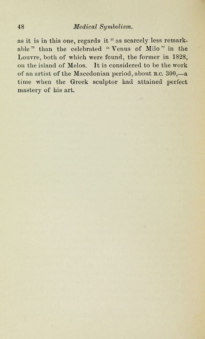 as it is in this one, regards it  as scarcely less remark- able  than the celebrated  Venus of Milo in the Louvre, both of which were found, the former in 1828, on the island of Melos. It is considered to be the work of an artist of the Macedonian period, about B.C. 300,—a time when the Greek sculptor had attained perfect mastery of his art.