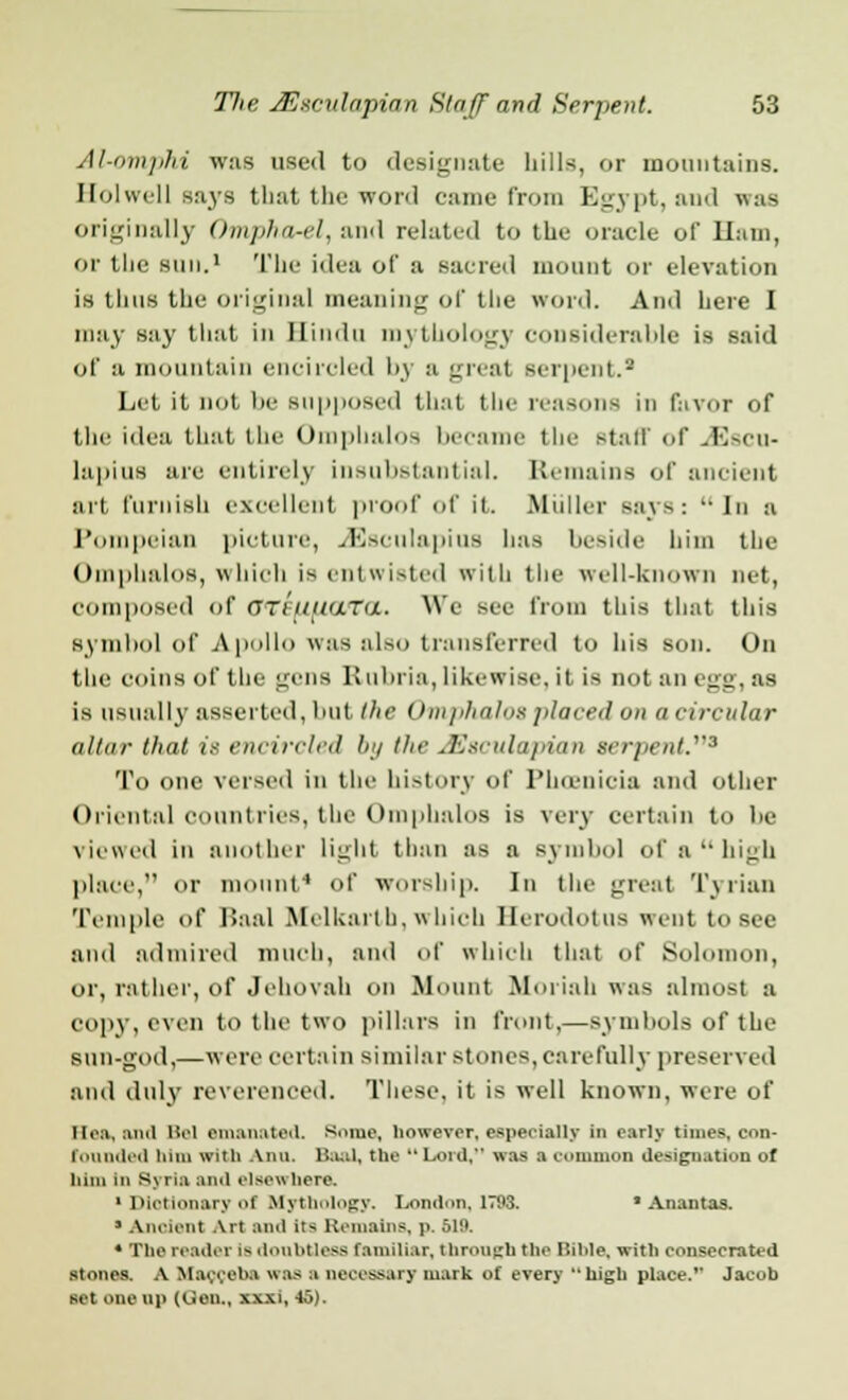 Al-omphi was used to designate hills, or mountains. Qolwell says that the word came from Egypt, and was originally Ompha-el, and related to the oracle of Ham, or the sun.1 The idea of a sacred mount or elevation is thus the original meaning of the word. And here I may say that in Hindu mythology considerable is said of a mountain encircled by a great serpent.2 Let it not lie Supposed that the reasons in favor of the idea that the Omphalos became tlit- stall of jEscu- lapius are entirely insubstantial. Remains of ancient art furnish excellent proof of it Biuller says:  in :i Pompeian picture, .Aesculapius has beside him the Omphalos, which is entwisted with the welUcnown net, composed of Oteuucuta. We see from this that this symbol of Apollo was also transferred to his son. On the coins of the gens Kuliria, likewise, it is not an egg, as is usually asserted, but the Omphalos placed on a circular altar that 18 encircled bij the J'J.irnla/iian srr//«7if'.3 To one versed in the history of Phoenicia and other Oriental countries, the Omphalos is very certain to he viewed in another light than as a symbol of a high place, or mount4 of worship. In the great Tyrian Temple of Uaal Mclkaltb, which Herodotus went to see and admired much, and of which that of Solomon, or, rather, of Jehovah on Mount fiioriab was almost a copy, even to the two pillars in front,—symbols of the sun-god,—were certain similar stones, care fully preserved and duly reverenced. These, it is well known, were of Heft) Uld Bel emanated. Some, however, especially in early times, con- founded Dim with Aim. Baal, the  Lord, was a common designation of him in Syria ami elsewhere. ' Dictionary of Mythology. London, 1793. 'Ananias. » Ancient Art ami its Remains, p. 519. * The reader i* ilonhtless familiar, through the Bible, with consecrated stones. A Maoceba was a necessary mark of every high place. Jacob set one up (Oen„ xxxi, to).