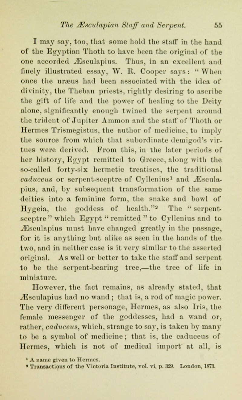 I may say, too, that some hold the staff in the hand of the Egyptian Thoth to have been the original of the one accorded JSeculapius. Thus, in an excellent and linely illustrated essay, W. It. Cooper says: When once the uraeus had been associated with the idea of divinity, the Theban priests, rightly desiring to ascribe the gift of life and the power of healing to the Deity alone, significantly enough twined the serpent around the trident of Jupiter Amnion and the staff of Thoth or Hermes Trismegistus, the author of medicine, to imply the source from which that subordinate demigod's vir- tues were derived. From this, in the later periods of her history, Egypt remitted to Greece, along with the so-called forty-six hermetic treatises, the traditional caduceus or serpent-sceptre of Cyllenius1 and JSscula- pius, and, by subsequent transformation of the same deities into a feminine form, the snake and bowl of Ilygeia, the goddess of health.1 The  serpent- sceptre  which Egypt  remitted  to Cyllenius and to JSsculapius must. Lave changed greatly in the passage, for it is anything but alike as seen in the hands of the two, and in neither ease is it very similar to the asserted original. As well or better to take the staff and serpent to be the serpent-bearing tree,—the tree of life in miniature. However, the fact remains, as already stated, that •dSsoulapius had no wand ; that is, a rod of magic power. Tbe very different personage, Hermes, as also Iris, the female messenger of the goddesses, had a wand or, rather, caduceus, which, strange to say, is taken by many to be a symbol of medicine; that is, the caduceus of Hermes, which is not of medical import at all, is 1 A name piven to Hermes. • Transactions of the Victoria Institute, vol. vi. p. 329. London, 1873.