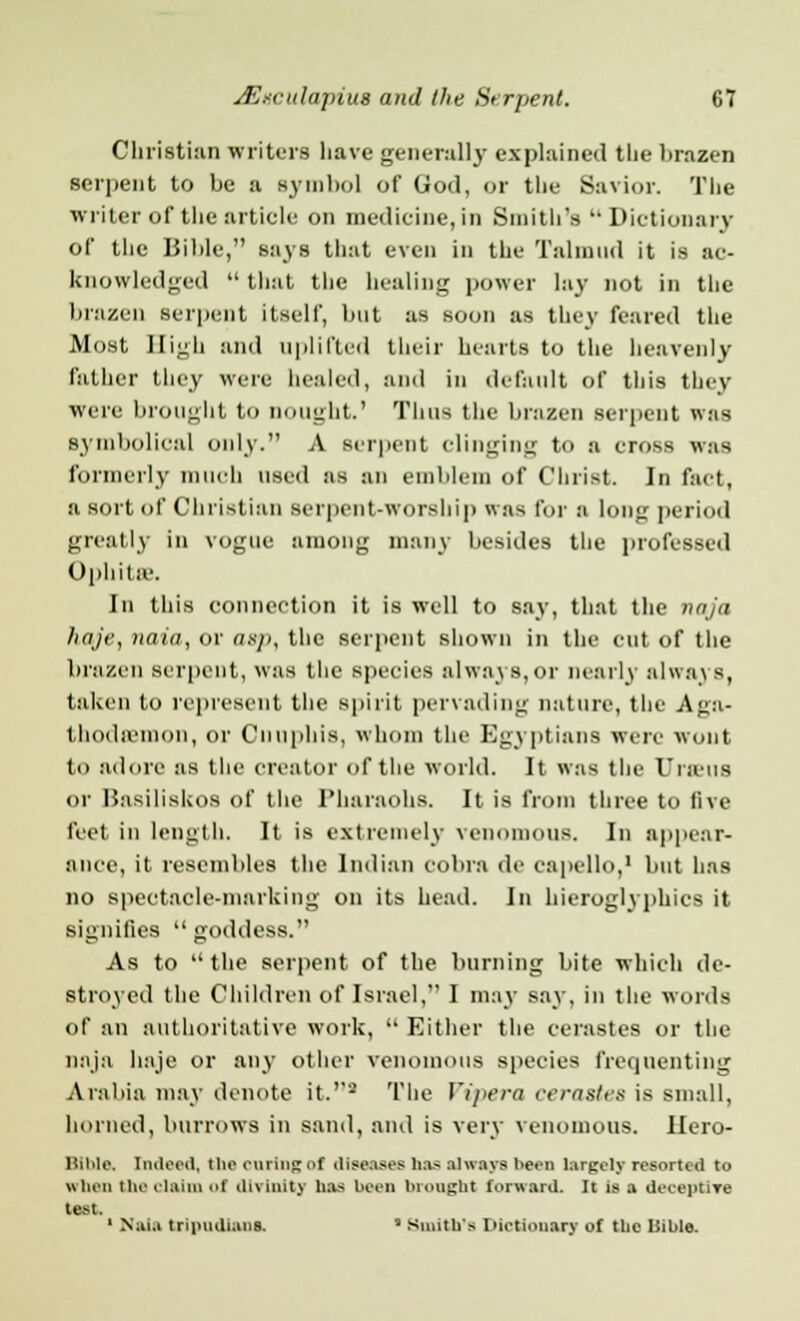 Christian writers have generally explained the brazen serpent to be a symbol of God, or the Savior. The writer of the article on medicine, in Smith's  Dictionary of the Bible, says that even in the Talmud it is ac- knowledged  that the healing power lay not in the brazen serpent itself, but as soon as they feared the Most High and uplifted their hearts to the heavenly father they were healed, and in default of this tiny were brought to nought.' Thus the brazen serpent was Symbolical only. A serpent clinging to a cross was formerly much used as an emblem of Christ. In fact, a sort of Christian serpent-worship was for a long period greatly in vogue among many besides the professed Ophitae. In this connection it is well to say, that the naja haje, naia, or asp, the serpent shown in the cut of the brazen serpent, was the species always,or nearly nlwa\ B, taken to represent the spirit pervading nature, the Aga- thoda'inon, or Cnuphis, whom the Egyptians were wont to adore as the creator of the world. It was the Urn;us or Hasiliskos of the Pharaohs. It is from three to live feet in length. It is extremely venomous. In appear- ance, it resembles the Indian cobra de eapello,1 but has no spectacle-marking on its head. In hieroglyphics it signifies  goddess. As to the serpent of the burning bite which de- stroyed the Children of Israel, I may say, in the words of an authoritative work,  Either the cerastes or the naja haje or any other venomous species frequenting Arabia may denote it.'2 The Vipera cerastes is small, horned, burrows in sand, and is very venomous, llero- Binle, Indeed, tbecuringof diseases has always been largely resorted tu when the claim of divinity has been brought forward. It is a deceptive test. ' Nai.i tripudi.ins. * Smith's Dictionary of the Iiible.
