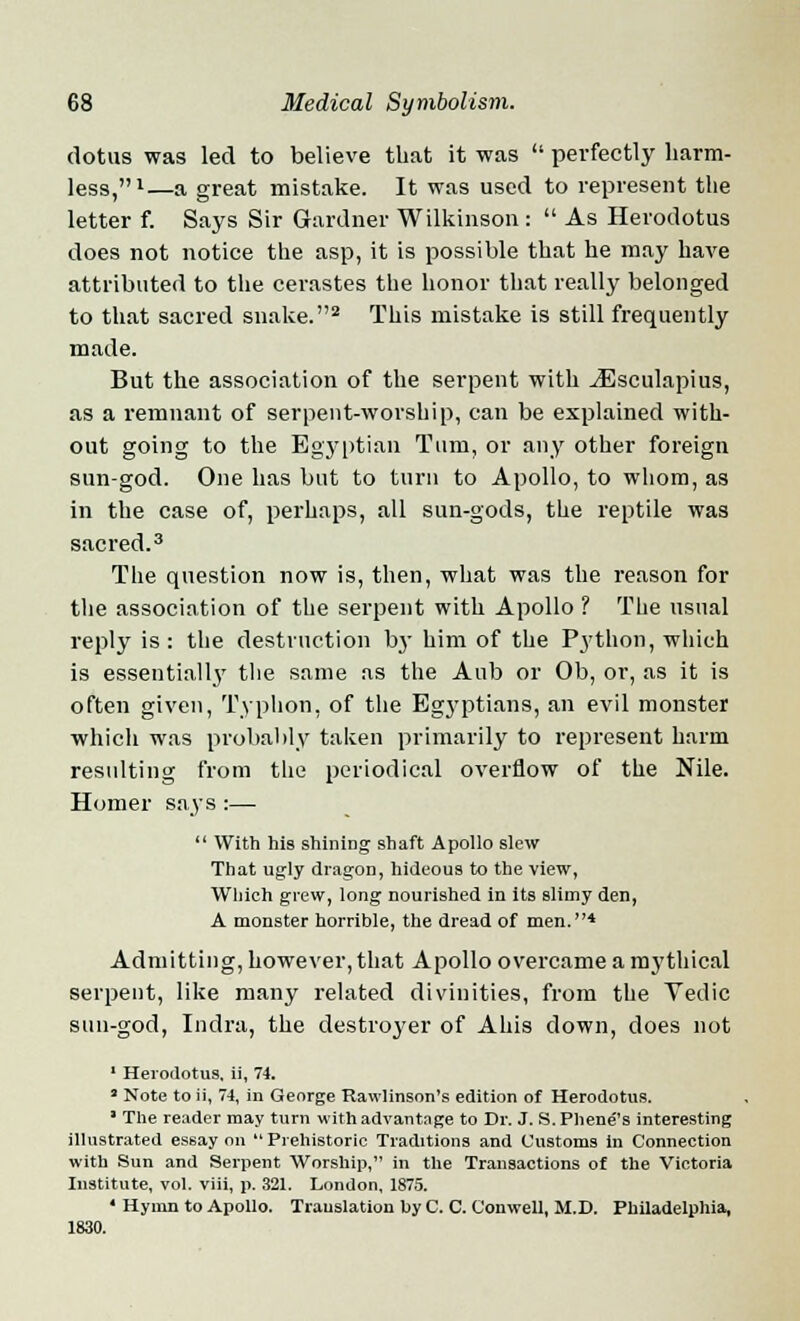 (lotus was led to believe that it was  perfectly harm- less,1—a great mistake. It was used to represent the letter f. Says Sir Gardner Wilkinson :  As Herodotus does not notice the asp, it is possible that he may have attributed to the cerastes the honor that really belonged to that sacred snake.2 This mistake is still frequently made. But the association of the serpent with ^Esculapius, as a remnant of serpent-worship, can be explained with- out going to the Egyptian Turn, or any other foreign sun-god. One has but to turn to Apollo, to whom, as in the case of, perhaps, all sun-gods, the reptile was sacred.3 The question now is, then, what was the reason for the association of the serpent with Apollo ? The usual reply is: the destruction bj- him of the Python, which is essentially the same as the Aub or Ob, or, as it is often given, Typhon, of the Egyptians, an evil monster which was probably taken primarily to represent harm resulting from the periodical overflow of the Nile. Homer says :—  With his shining shaft Apollo slew That ugly dragon, hideous to the view, Which grew, long nourished in its slimy den, A monster horrible, the dread of men.4 Admitting, however, that Apollo overcame a mythical serpent, like many related divinities, from the Yedic sun-god, Indra, the destroyer of Ahis down, does not 1 Herodotus, ii, 74. 3 Note to ii, 74, in George Rawlinson's edition of Herodotus. ■ The reader may turn with advantage to Dr. J. S.Phene''s interesting illustrated essay on  Prehistoric Traditions and Customs in Connection with Sun and Serpent Worship, in the Transactions of the Victoria Institute, vol. viii, p. 321. London, 1875. 4 Hymn to Apollo. Trauslation by C. C. Conwell, M.D. Philadelphia, 1830.