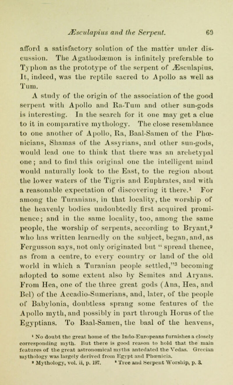 afford a satisfactory solution of the matter nude! dis- cussion. The Agathodemon is infinitely preferable to Typhon as the prototype of the serpent of J3sculapius. It, indeed, was the reptile sacred to Apollo as well as Turn. A study of the origin of (he association of the good serpent with Apollo ami Ra-Tuin and other sun-gods is interesting. In the search for it one may get a clue to it in comparative mythology. The close resemblance to one another of Apollo, Ha, Baal-Samen of the Phoe- nicians, Shamas of the Assyrians, and other Bun-gods, would lead one to think that there was an archetypal one; and to find this original one the intelligent mind would naturally look to the East, to the region about the lower waters of the Tigris and Euphrates, and with a reasonable expectation of discovering it there.1 For among the Turanians, in that locality, the worship of the heavenly bodies undoubtedly first acquired pi'omi- nence; and in the same locality, too, among the same people, the worship of serpents, according to Bryant,8 who lias written learnedly on the Bubject, began, and, as Fei'gUSSOn says, not only originated but spread thence, as from a centre, to every country or land of the old World in which a Turanian people settled,3 becoming adopted to some extent also by Semites and Aryans. From Ilea, one of the three great gods ( Ana, Ilea, and Bel) of the Accadio-Sunierians, and, later, of the people of Babylonia, doubtless sprang some features of the Apollo myth, and possibly in part through Ilorus of the Egyptians. To Baal-Samen, the baal of the heavens, 1 No doubt the trro.it homo Of the lntlo-Knropenns furnishes a closely corresponding myth. But there Ifl good reason to hold that the main featuresot chegreal astronomical myths antedated the Veda& Grecian mythology was largely derived from Qgypt and Phoenicia. « Afytholog], vol. ii, p. 197. ' Tiee and serpent Worship, p. 3.