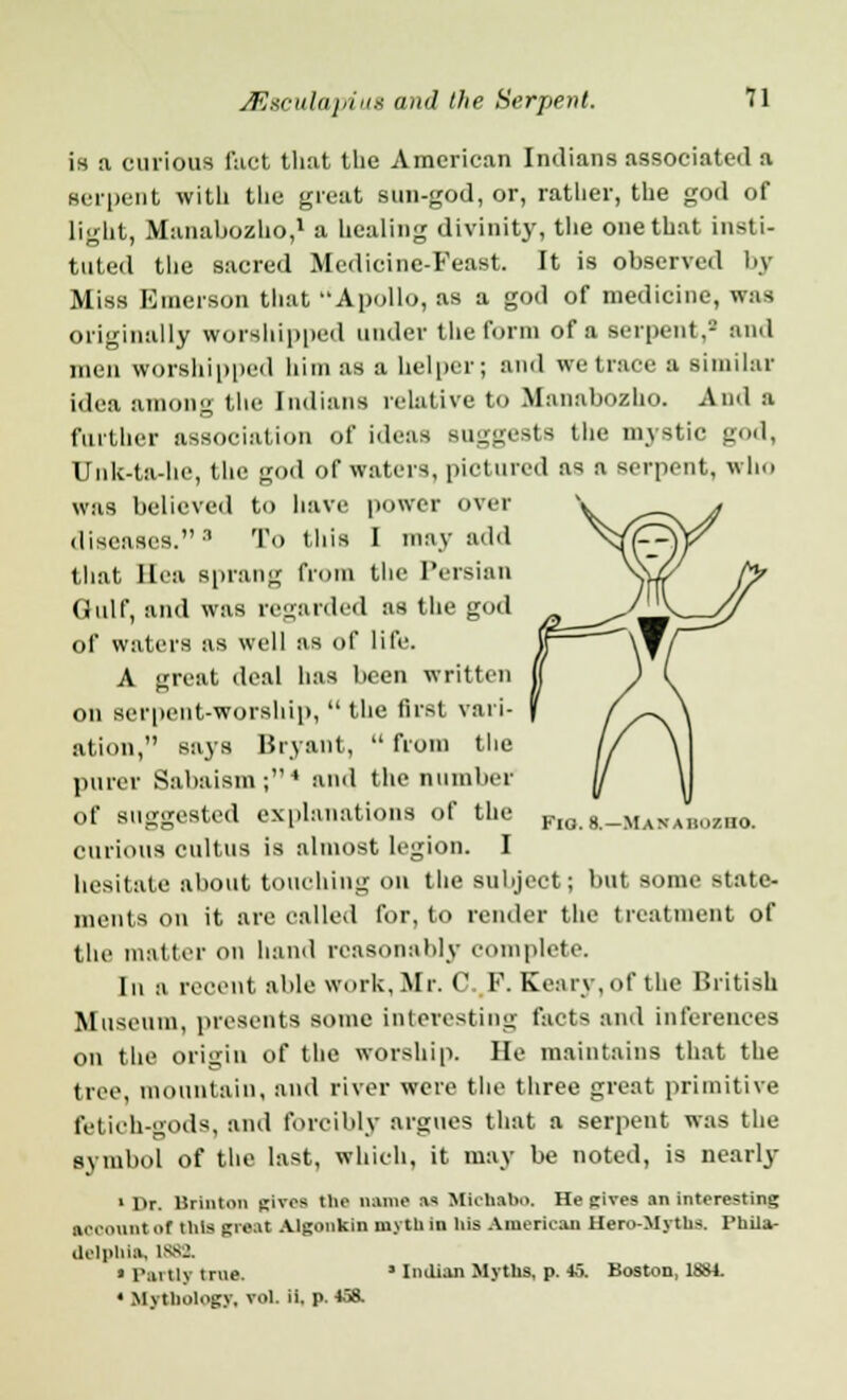 is a curious fact that the American Indians associated a serpent with the great sun-god, or, rather, the god of light, Manabozho,1 a healing divinity, the one that insti- tuted the sacred Medicine-Feast. It is observed by Miss Emerson that Apollo, as a god of medicine, was originally worshipped under the form of a serpent,8 and men worshipped him as a helper; and we trace a similar idea among the Indians relative to Manabozho. And a further association of ideas suggests the mystic god, Unk-ta-he, the god of waters, pictured as a serpent, who was believed to have power over diseases. 8 To this I may add that Ilea sprang from the Persian Gulf, and was regarded as the god of waters as well as of life. A great deal has been written on serpent-worship, the first vari- ation, says Bryant,  from the purer Sabaism;4 and the number of suggested explanations of the curious cultus is almost legion. I hesitate about touching on the subject; but some state- ments on it are called for, to render the treatment of the matter On hand reasonably complete. Iu a recent able work, Mr. C..K. Kearv,of the British Museum, presents some interesting facts and inferences on the origin of the worship. He maintains that the tree, mountain, and river were the three great primitive fetich-gods, and forcibly argues that a serpent was the symbol of the last, which, it may be noted, is nearly 1 Dr. Brinton Rives the name ns Muhsho. He gives an interesting aoeount of this great Algonkin myth in his Americas Hero-Myths. Phila- delphia, 1882. • Partly true. * Indian Myths, p. 45. Boston, 1881. ' Mythology, vol. ii. p. 458. Fio. 8.—Max ahiiziio.