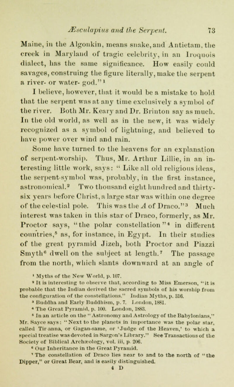 Maine, in the Algonkin, means snake,and Antietam, the creek in Maryland of tragic celebrity, in an Iroquois dialect, has the same significance. How easily could savages, construing the figure literally,make the serpent a river- or water- god.1 I believe, however, that it would he a mistake to hold that (lie serpent was at any time exclusively a symbol of the river. Both Mr. Eeary and Dr. Brinton say as much. In the old world, as well as in the new, it was widely recognized as a symbol of lightning, and believed to have power over wind and rain. Some have turned to the heavens for an explanation of serpent-worship. Thus, Mr. Arthur Lillie, in an in- teresting little work, says:  Like all old religious ideas, the serpent symbol was. probably, in the first instance, astronomical.3 Two thousand eight hundred and thirt v- six years before < 'Inist. a large star was within one degree of the celestial pole. This was the .I of Draco.3 Much interest was taken in this star of Draco, formerly, as Mr. Proctor says, the polar constellation4 in different countries,'1 as, for instance, in Egypt. In their studies of the great pyramid Jizeh, both Proctor and Piazzi Smyth dwell on the subject at length.7 The passage from the north, which slants downward at an angle of 1 Myths i>r tin' New World, p. 107. ■ It Is Interesting to observe i h.it. according t<> Mi** Emerson,  it is probable that tin- Indian derived tin- sacred symbols of his worship from the configuration of tin' constellations. Indian Myths, p. 316. • Bnddha and Early Buddhism, p. 7. Ixindon, 1881. « The Great Pyramid, p. 100. London, las. fl In an article on the  Astronomy and Astrology of the Babylonians. Mr. Bayoe says: Next t the planets in importance was the polar star, called Tir anna, or Gagan-eame, or 'Judge of the HeareD,1 t.> which a Bpeclal treatise was devoted in Sargon'e Library. See Transactions of the So,tiety of. Biblical Archeology, vol. iii, p 2ofl. ' Our Inheritance in the Great Pyramid. 1 The constellation of Draco lies near to and to the north of the Dipper, or Great Bear, and is easily distinguished. 4 D