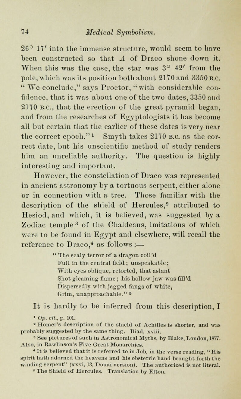 26° 17' into the immense structure, would seem to have been constructed so that A of Draco shone down it. When this was the case, the star was 3° 42' from the pole, which was its position both about 2170 and 3350 B.C.  We conclude, sajs Proctor, with considerable con- fidence, that it was about one of the two dates, 3350 and 2170 B.C., that the erection of the great pyramid began, and from the researches of Egyptologists it has become all but certain that the earlier of these dates is very near the correct epoch.1 Smyth takes 2170 b.c. as the cor- rect date, but his unscientific method of study renders him an unreliable authority. The question is highly interesting and important. However, the constellation of Draco was represented in ancient astronomy by a tortuous serpent, either alone or in connection with a tree. Those familiar with the description of the shield of Hercules,2 attributed to Hesiod, and which, it is believed, was suggested by a Zodiac temple3 of the Chaldeans, imitations of which were to be found in Egypt and elsewhere, will recall the reference to Draco,4 as follows :—  The scaly terror of a dragon coil'd Full in the central field; unspeakable; With eyes oblique, retorted, that aslant Shot gleaming flame; his hollow jaw was fill'd Dispersedly with jagged fangs of white, Grim, unapproachable. 6 It is hardly to be inferred from this description, I 1 Op. cit., p. 101. * Homer's description of the shield of Achilles is shorter, and was probably suggested by the same thing. Iliad, xviii. 3 See pictures of such in Astronomical Myths, by Blake, London, 1877. Also, in Rawlinson's Five Great Monarchies. 4 It is believed that it is referred to in Job, in the verse reading,  His spirit hath adorned the heavens and his obstetric hand brought forth the winding serpent (xxvi, 13, Douai version). The authorized is not literal. • The Shield of Hercules. Translation by Elton.