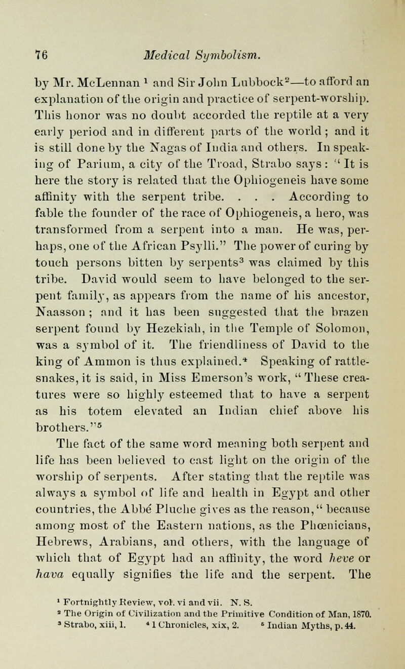 by Mr. McLennan » and Sir John Lubbock2—to afford an explanation of the origin and practice of serpent-worship. This honor was no doubt accorded the reptile at a very early period and in different parts of the world ; and it is still clone b}' the Nagas of India and others. In speak- ing of Parium, a city of the Troad, Strabo says : ' It is here the story is related that the Ophiogeneis have some affinitj- with the serpent tribe. . . . According to fable the founder of the race of Ophiogeneis, a hero, was transformed from a serpent into a man. He was, per- haps, one of the African Psylli. The power of curing by touch persons bitten by serpents3 was claimed by this tribe. David would seem to have belonged to the ser- pent family, as appears from the name of his ancestor, Naasson ; and it has been suggested that the brazen serpent found by Hezekiah, in the Temple of Solomon, was a symbol of it. The friendliness of David to the king of Amnion is thus explained.* Speaking of rattle- snakes, it is said, in Miss Emerson's work,  These crea- tures were so highly esteemed that to have a serpent as his totem elevated an Indian chief above his brothers.''5 The fact of the same word meaning both serpent and life has been believed to east light on the origin of the worship of serpents. After stating that the reptile was always a symbol of life and health in Egypt and other countries, the Abbe Pluche gives as the reason, because among most of the Eastern nations, as the Phoenicians, Hebrews, Arabians, and others, with the language of which that of Egypt had an affinity, the word heve or hava equally signifies the life and the serpent. The 1 Fortnightly Review, vol. vi and vii. N. S. » The Origin of Civilization and the Primitive Condition of Man, 1870. • Strabo, xiii, 1. 4 1 Chronicles, xix, 2. B Indian Myths, p. 44.