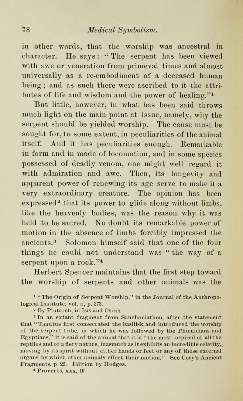 in other words, that the worship was ancestral in character. He says :  The serpent has been viewed witli awe or veneration from primeval times and almost universally as a re-embodiment of a deceased human being; and as such there were ascribed to it the attri- butes of life and wisdom and the power of healing.1 But little, however, in what has been said throws much light on the main point at issue, namely, why the serpent should be yielded worship. The cause must he sought for, to some extent, in peculiarities of the animal itself. And it has peculiarities enough. Remarkable in form and in mode of locomotion, and in some species possessed of deadly venom, one might well regard it with admiration and awe. Then, its longevity and apparent power of renewing its age serve to make it a very extraordinary creature. The opinion has been expressed2 that its power to glide along without limbs, like the heavenly bodies, was the reason why it was held to be sacred. No doubt its remarkable power of motion in the absence of limbs forcibly impressed the ancients.3 Solomon himself said that one of the four things he could not understand was  the way of a serpent upon a rock.1'4 Herbert Spencer maintains that the first step toward the worship of serpents and other animals was the 1 The Origin of Serpent Worship, in the Journal of the Anthropo- logical Institute, vol. ii, p. 373. 2 By Plutarch, in Isis and Osiris. 3 In an extant fragment from Sanchoniathon, after the statement that Taautus first consecrated the basilisk and introduced the worship of the serpent tribe, in which he was followed by the Phoenicians and Egyptians, it is said of the animal that it is the most inspired of all the reptiles and of a fiery nature, inasmuch as it exhibits an incredible celerity, moving by its spirit without either hands or feet or any of those external organs by which other animals effect their motion. See Cory's Ancient Fragments, p. 22. Edition by Hodges. * Proverbs, xxx, 19.