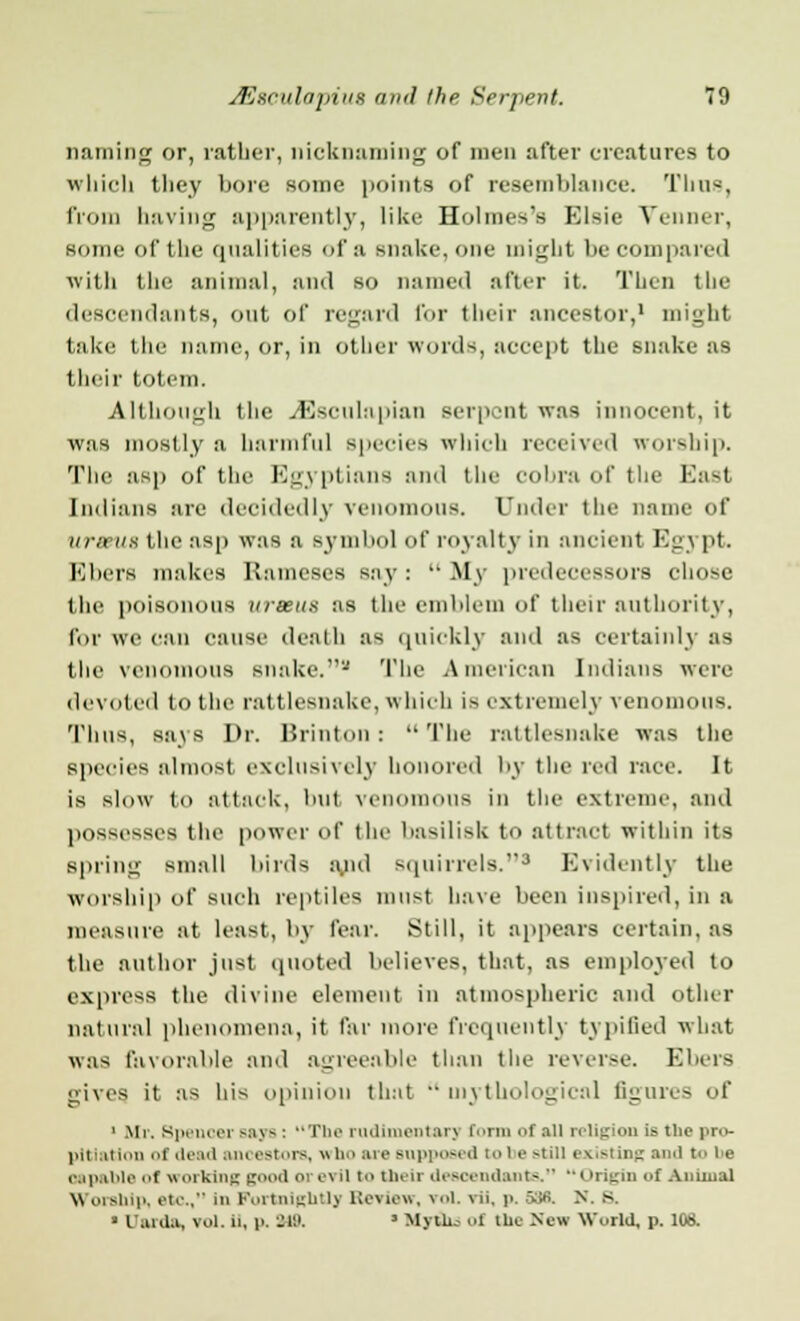 naming or, rather, nicknaming of men after creatures to which they bore some points of resemblance. Thus, from having apparently, like Holmes's Elsie Venner, some of the qualities of a snake, one might be compared with the animal, and so named after it. Then the descendants, out of regard for their ancestor,1 might take the name, or, in other words, accept the snake as their totem. Although the JDsculapian serpent was innocent, it was mostly a harmful Bpecies which received worship. The asp of the Egyptians and the cobra of the Bast Indians are decidedly venomous. Under the name of urems the asp was a symbol of royalty in ancient Eg] pi. Ebers makes Rameses say :  My predecessors chose the poisonous ureeus as the emblem of their authority, for we can cause death as quickly and as certainly as the venomous snake.'-' The American Indians were devoted to the rattlesnake, which is extremely renon s. Thus, sa\s Dr. Brinton: The rattlesnake was the Bpecies almost exclusively honored by the red race. It is slow to attack, but venomous in the extreme, :uid possesses the power of the basilisk to attract within its spring small birds a,nd squirrels.3 Evidently the Worship of BUCh reptiles must have been inspired, in a measure at least, by fear. Still, it appears certain, as the author just quoted believes, that, as employed to express the divine element in atmospheric and other natural phenomena, it far more frequently typified what was favorable and agreeable than the reverse. Ebers gives it as his opinion that mythological figures of 1 Mr. Spencer sav- : The rudimentarj Coim of all religion is the pro- jut mi ion i dead an< estors, « ho are Bupposed i I e *tiii existing ami bo re aapable f working good orei ii t their descendants. Origin of An mini Worship, etc, In Fortnightly Review, vol. \ii. p. 588. X. s. i i arda, vol. ». p. W. ■ Myths of the New World, p. 108.