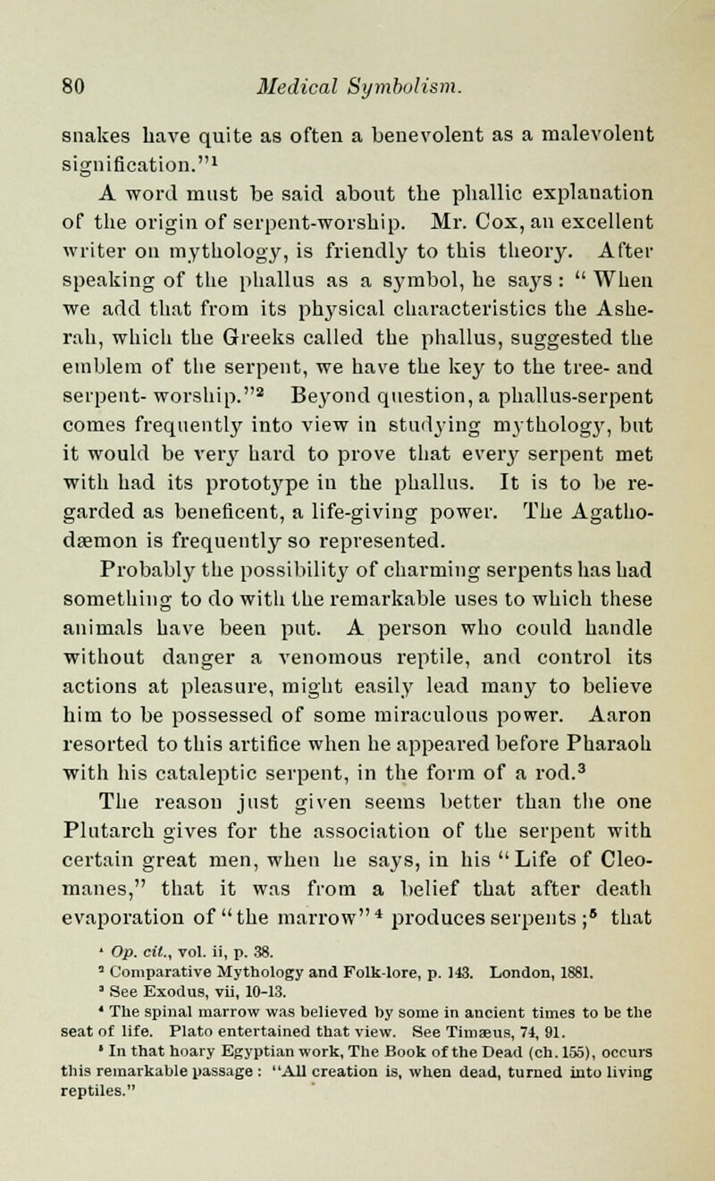 snakes have quite as often a benevolent as a malevolent signification.1 A word must be said about the phallic explanation of the origin of serpent-worship. Mr. Cox, an excellent writer on mythology, is friendly to this theory. After speaking of the phallus as a symbol, he says :  When we add that from its physical characteristics the Ashe- rah, which the Greeks called the phallus, suggested the emblem of the serpent, we have the key to the tree- and serpent- worship.2 Beyond question, a phallus-serpent comes frequently into view in studying mythologj', but it would be very hard to prove that every serpent met with had its prototype in the phallus. It is to be re- garded as beneficent, a life-giving power. The Agatho- daemon is frequently so represented. Probably the possibility of charming serpents has had something to do with the remarkable uses to which these animals have been put. A person who could handle without danger a venomous reptile, and control its actions at pleasure, might easily lead many to believe him to be possessed of some miraculous power. Aaron resorted to this artifice when he appeared before Pharaoh with his cataleptic serpent, in the form of a rod.3 The reason just given seems better than the one Plutarch gives for the association of the serpent with certain great men, when he says, in his Life of Cleo- manes, that it was from a belief that after death evaporation of the marrow4 produces serpents ;5 that 1 Op. cil., vol. ii, p. 38. 3 Comparative Mythology and Folk-lore, p. 143. London, 1881. ' See Exodus, vii, 10-13. 4 The spinal marrow was believed hy some in ancient times to be the seat of life. Plato entertained that view. See Timaeus, 74, 91. ' In that hoary Egyptian work, The Book of the Dead (ch. 155), occurs this remarkable passage : All creation is, when dead, turned into living reptiles.
