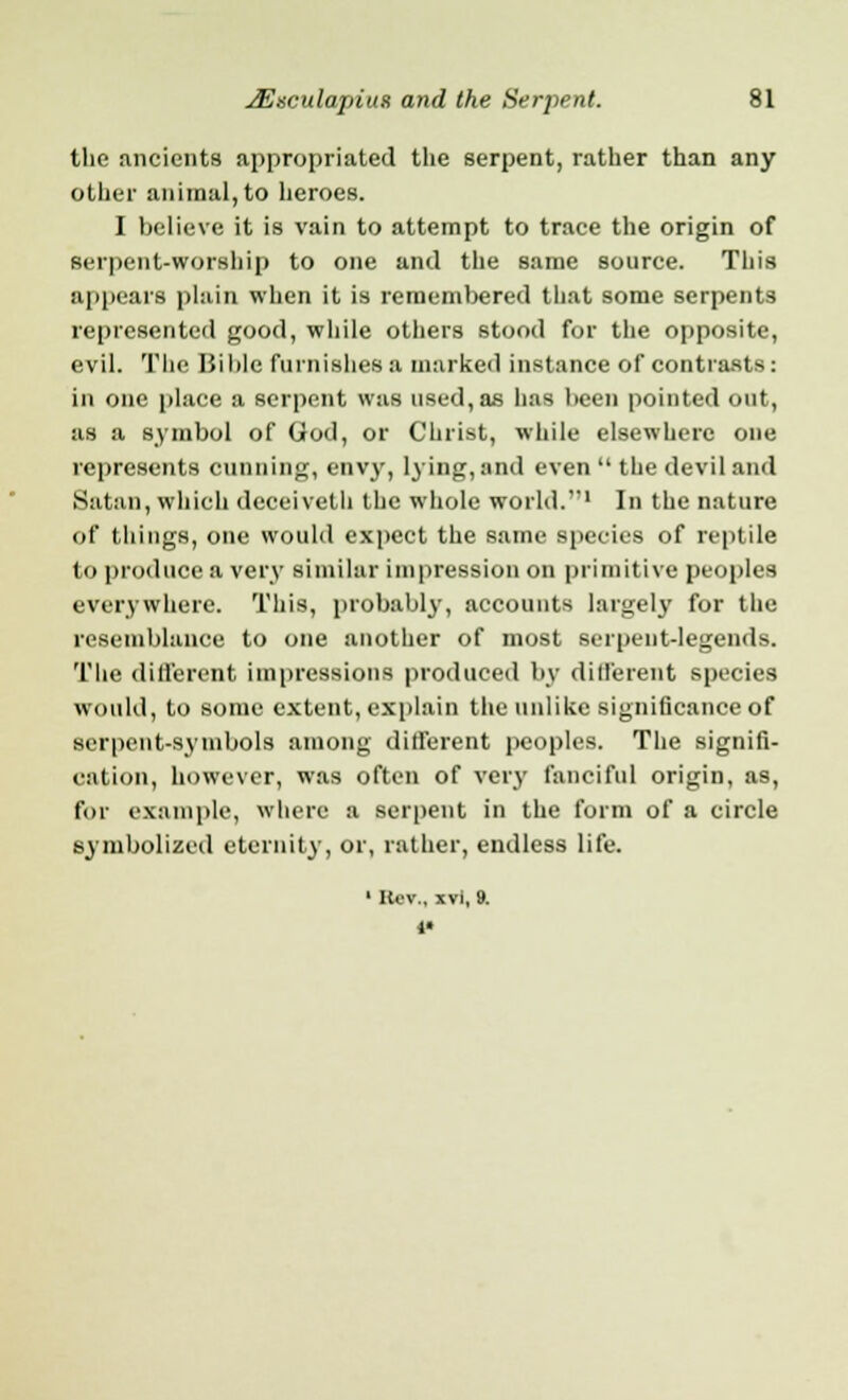 the ancients appropriated the serpent, rather than any other animal, to heroes. I believe it is vain to attempt to trace the origin of serpent-worship to one and the same source. This appears plain when it is remembered that some serpents represented good, while others stood for the opposite, evil. The Bible furnishes a marked instance of contrasts: in one place a serpent was used, as has l>een pointed out, as a symbol of God, or Christ, while elsewhere one represents cunning, envy, lying, and even  the devil and Satan, which deceiveth the whole world.'1 In the nature of things, one would expect the same species of reptile to produce a very similar impression on primitive peoples everywhere. This, probably, accounts largely for the resemblance to one another of most serpent-legends. The different impressions produced by different species would, to some extent, explain the unlike significance of serpent-symbols among different peoples. The signifi- cation, however, was often of very fanciful origin, as, for example, where a serpent in the form of a circle symbolized eternity, or, rather, endless life. 1 Hew, xvi, 9. If