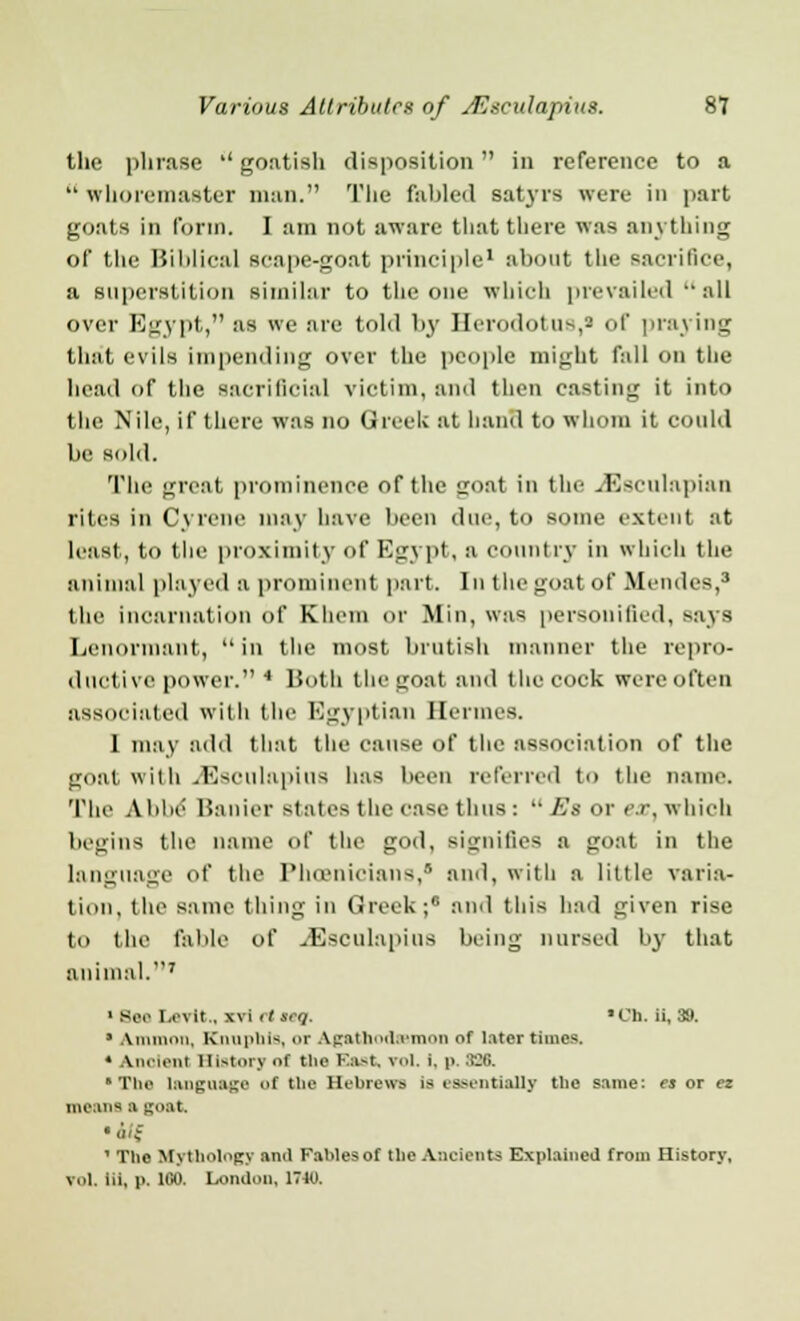 the phrase '' goatish disposition in reference to a  whoremaster man. The fabled satyrs were in part goats in form. I am not aware that there was anything of the Biblical scape-goat principle1 about the sacrifice, a superstition similar to the one which prevailed all over Egypt, as we are told by Herodotus,* of praying that evils impending over the people might fall on the head of the sacrificial victim, and then casting it into the Nile, if there was no Greek at hand to whom it could be sold. The great prominence of the iroat in the JSsculapian rites in Cyrcne may have been clue, to some extent at least, to the proximity of Egypt, a country in which the animal played a prominent part. In the goat of Blendes,8 the incarnation of Klieni or Mill, was personified, says Lcnonnant, in the most brutish manner the repro- ductive power. 4 Both the goat and the cock were often associated with the Egyptian Hermes. I may add that the cause of the association of the goat with vEsculapius has been referred to the name. The Abbe Hanier states the case thus :  Es or <\r, which begins the name of the god, signifies a goat in the language of the Phoenicians, and, with a little varia- tion, the same thing in Greek;8 and this had given rise to the fable of JSsculapius being nursed by that animal.7 1 Se.< I,exit., xvi it (eg. 'I'll, ii, 311. * Amnion, KmipliK or agathodsemon of later times. « Aiieient History of the East, vol. i. p. :!■:<;. The language of the Hebrews is essentially the same: es or ez means a soat. • Uf ' The Mythology and Fables of the Ancients Explained from History, Vol, iii, p. 100. London, 1710.