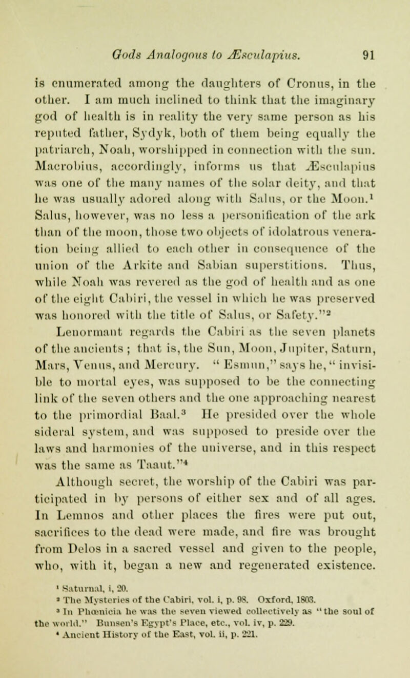 is enumerated among the daughters of Cronus, in the other. I am much inclined to think that the imaginary god of health is in reality the very same person as his reputed father, Sydyk, both of them being equally the patriarch, Noah, worshipped in connection with the sun. Macrobins, accordingly, informs us that JEisculapins \v;is one of the many names of the solar deity, and that lie was usually adored along with Sal US, or the Moon.1 Salus, however, was no less a personification of the ark than of the moon, those two objects of idolatrous venera- tion being allied to each other in consequence of the union of the Arkite and Sabian superstitions. Tints, while Noah was revered as the god of health and as one of the eight Cabiri, t lie vessel in which lie was preserved was honored with the title of Salus, or Safety.2 Lenonnant regards the Cabiri as the seven planets of the ancients ; that is, the Sun, Moon, Jupiter, Saturn, Mars, Venus, and Mercury.  Esmun, says he,  invisi- ble to mortal eyes, was supposed to be the connecting link of the seven others and the one approaching nearest to the primordial ISaal.3 He presided over the whole Sideral system, and was supposed to preside over the laws ami harmonies of the universe, and in this respect was the same as Taaut.4 Although secret, the worship of the Cabiri was par- ticipated in by persons of either sex and of all ages. In Leinnos and other places the fires were put out, sacrifices to the dead were made, and tire was brought from Pelos in a sacred vessel and given to the people, who, with it, began a new and regenerated existence. 1 Saturn.il, i. 20. > The Mysteries of the Cabiri. vol. i, p. 98. Oxford, 1803. ' In Phoenicia he was the seven viewed collectively as the soul of the world. Bnnsen's EgypPe Place, etc., vol. iv, p. 229. * Ancient History of the Best, vol. il, p. 221.
