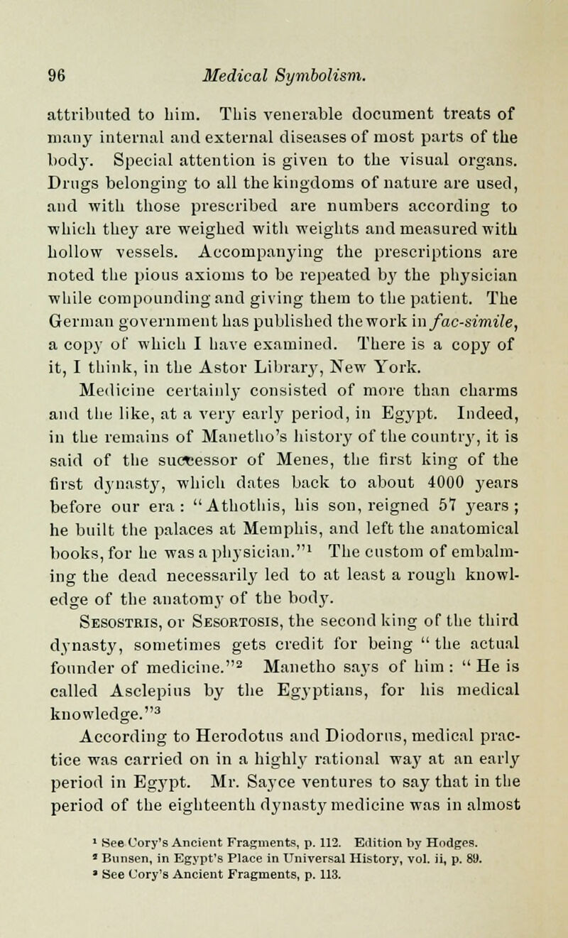 attributed to him. Tins venerable document treats of many internal and external diseases of most parts of the body. Special attention is given to the visual organs. Drugs belonging to all the kingdoms of nature are used, and with those prescribed are numbers according to which they are weighed with weights and measured with hollow vessels. Accompanying the prescriptions are noted the pious axioms to be repeated by the physician while compounding and giving them to the patient. The German government has published the work in facsimile, a copy of which I have examined. There is a copy of it, I think, in the Astor Library, New York. Medicine certainly consisted of more than charms and the like, at a very early period, in Egypt. Indeed, in the remains of Manetho's history of the country, it is said of the successor of Menes, the first king of the first dynasty, which dates back to about 4000 years before our era: Athothis, his son, reigned 57 j'ears ; he built the palaces at Memphis, and left the anatomical books, for he was a physician.1 The custom of embalm- ing the dead necessarily led to at least a rough knowl- edge of the anatomy of the bod}'. Sesostris, or Sesortosis, the second king of the third dynasty, sometimes gets credit for being the actual founder of medicine.2 Manetho says of him :  He is called Asclepius by the Egyptians, for his medical knowledge.3 According to Herodotus and Diodorus, medical prac- tice was carried on in a highly rational way at an early period in Egypt. Mr. Sayce ventures to say that in the period of the eighteenth dynasty medicine was in almost 1 See Cory's Ancient Fragments, p. 112. Edition by Hodges. • Bnnsen, in Egypt's Place in Universal History, vol. ii, p. 89. » See Cory's Ancient Fragments, p. 113.