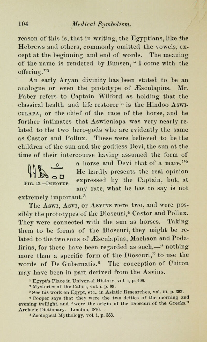 reason of this is, that in writing, the Egyptians, like the Hebrews and others, commonly omitted the vowels, ex- cept at the beginning and end of words. The meaning of the name is rendered by Bun sen,  I come with the offering.1 An early Aryan divinity has been stated to be an analogue or even the protot3rpe of JEsculapins. Mr. Faber refers to Captain Wilford as holding that the classical health and life restorer  is the Hindoo Aswi- culapa, or the chief of the race of the horse, and he further intimates that Aswiculapa was very nearly re- lated to the two hero-gods who are evidently the same as Castor and Pollux. These were believed to be the children of the sun and the goddess Devi, the sun at the time of their intercourse having assumed the form of a horse and Devi that of a mare.2 He hardly presents the real opinion expressed by the Captain, but, at Fig. 13.—Imhotep. l J . any rate, what he has to say is not extremely important.3 The Aswi, Asvi, or Asvins were two, and were pos- sibly the prototypes of the Dioscuri,4 Castor and Pollux. They were connected with the sun as horses. Taking them to be forms of the Dioscuri, they might be re- lated to the two sons of jEsculapius, Machaon and Poda- lirius, for these have been regarded as such,— nothing more than a specific form of the Dioscuri, to use the words of De Gnbernatis.5 The conception of Chiron may have been in part derived from the Asvins. 1 Egypt's Place in Universal History, vol. i, p. 400. * Mysteries of the Cabiri, vol. i, p. 99. * See his work on Egypt, etc., in Asiatic Researches, vol. iii, p. 392. 4 Cooper says that they were the two deities of the morning and evening twilight, and were the origin of the Dioscuri of the Greeks. Archyeic Dictionary. London, 1876. ' Zoological Mythology, vol. i, p. 353.