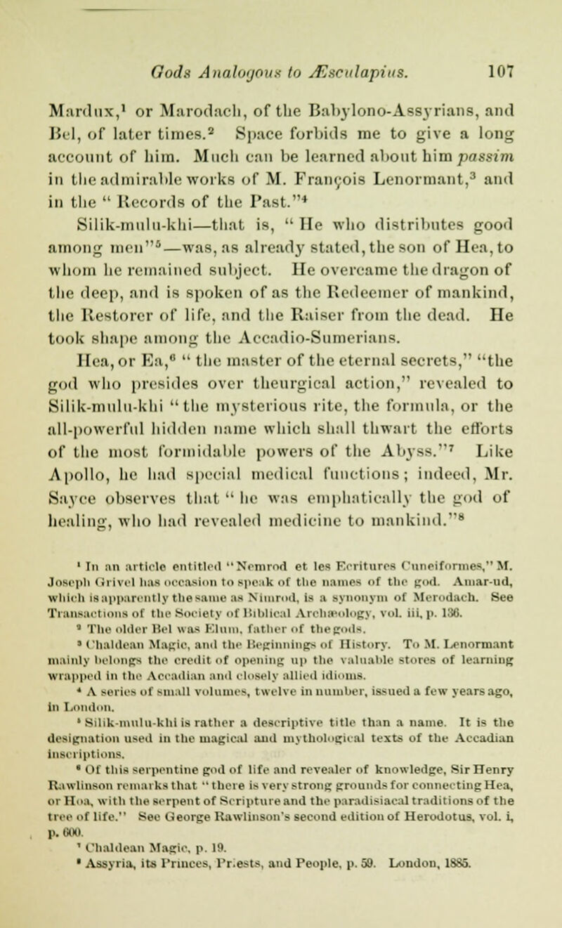 Manlux,1 or Marodach, of the Babylono-Assyrians, and Bel, of later times.2 Space forbids me to give a long account of him. Much can be learned about him passim in tlie admirable works of M. Francois Lenormant,3 and in the  Records of the Past.4 Silik-mulu-khi—that is,  He who distributes good among men5—was, as already stated, the son of Hca.to whom he remained subject. He overcame the dragon of the deep, and is spoken of as the Redeemer of mankind, the Restorer of life, and the Raiser from the dead. He took shape among the Accadio-Sumerians. Ilea, or Ea,°  the master of the eternal secrets, the god who presides over theurgical action, revealed to Silik-mulu-khi  the mysterious rite, the formula, or the all-powerful hidden name which shall thwart the efforts of the most formidable powers of the Abyss.7 Like Apollo, he had special medical functions; indeed, Mr. Sayce observes that  lie was emphatically the god of healing, who had revealed medicine to mankind.8 1 In an article entitled Nemrod et les Ecriturcs Cnneiformee, M. Joseph (irivel has invasion to speak of the names of the god. Amar-ud, which is apparently the same as Nimmd, is a synonym of tterodacb. See Transactions of the Society of Biblical Arolneology, vol. iii. p. 136. g The older Bel was Kium. father of tbegodfi. ' Chaldean Magic, and the Beginnings of History. To M. Lenormant mainly belongs the oredltof opening up the valuable stores of learning wrapped in the Aerailian anil closely allied idioms. * A series of small volumes, twelve in number, issued a few years ago, in London. 1 Silik-mulu-khi is rather a descriptive title than a name. It is the designation used in the magical and mythological texts of the Accadian inscriptions. ■ Of this serpentine god of life and revealer of knowledge, SirHenry RawUnson remarks that  there is very strong grounds for connecting Hea, or Hoa, with the serpent of Scripture and the paradisiacal traditions of the tree of life. See George Rawlinson's second edition of Herodotus, vol. i, p. GOO. ' Chaldean Magie, p. 19. • Assyria, its Princes, l'r.ests, and People, p. 59. London, 18S5.