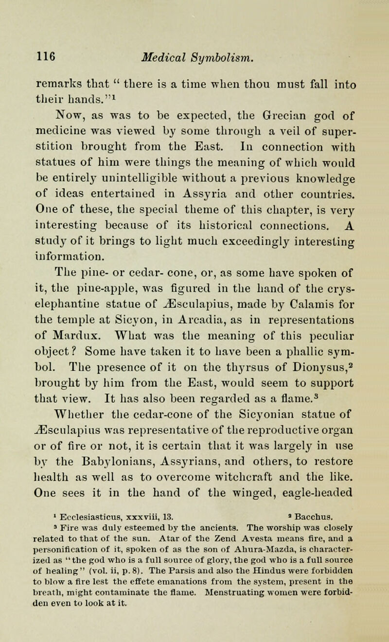 remarks that  there is a time when thou must fall into their hands.1 Now, as was to be expected, the Grecian god of medicine was viewed by some through a veil of super- stition brought from the East. In connection with statues of him were things the meaning of which would he entirely unintelligible without a previous knowledge of ideas entertained in Assyria and other countries. One of these, the special theme of this chapter, is very interesting because of its historical connections. A stud}' of it brings to light much exceedingly interesting information. The pine- or cedar- cone, or, as some have spoken of it, the pine-apple, was figured in the hand of the crys- elephantine statue of JEsculapius, made by Calamis for the temple at Sicyon, in Arcadia, as in representations of Mardux. What was the meaning of this peculiar object? Some have taken it to have been a phallic sym- bol. The presence of it on the thyrsus of Dionysus,2 brought by him from the East, would seem to support that view. It has also been regarded as a flame.3 Whether the cedar-cone of the Sicyonian statue of .iEsculapius was representative of the reproductive organ or of fire or not, it is certain that it was largely in use by the Babylonians, Assyrians, and others, to restore health as well as to overcome witchcraft and the like. One sees it in the hand of the winged, eagle-headed 1 Ecclesiasticus, xxxviii, 13. * Bacchus. s Fire was duly esteemed by the ancients. The worship was closely related to that of the sun. Atar of the Zend Avesta means fire, and a personification of it, spoken of as the son of Ahura-Mazda, is character- ized as the god who is a full source of glory, the god who is a full source of healing (vol. ii, p. 8). The Parsis and also the Hindus were forbidden to blow a fire lest the effete emanations from the system, present in the breath, might contaminate the flame. Menstruating women were forbid- den even to look at it.