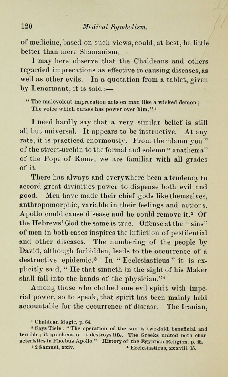 of medicine,based on such views, could, at best, be little better than mere Shamanism. I may here observe that the Chaldeans and others regarded imprecations as effective in causing diseases, as ■well as other evils. In a quotation from a tablet, given by Lenormant, it is said :—  The malevolent imprecatiOD acts on man like a wicked demon ; The voice which curses has power over him.1 I need hardly say that a very similar belief is still all but universal. It appears to be instructive. At any rate, it is practiced enormously. From the damn you  of the street-urchin to the formal and solemn  anathema of the Pope of Rome, we are familiar with all grades of it. There has alwaj's and everywhere been a tendency to accord great divinities power to dispense both evil and good. Men have made their chief gods like themselves, anthropomorphic, variable in their feelings and actions. Apollo could cause disease and he could remove it.2 Of the Hebrews' God the same is true. Offense at the  sins of men in both cases inspires the infliction of pestilential and other diseases. The numbering of the people by David, although forbidden, leads to the occurrence of a destructive epidemic.3 In  Ecclesiasticus  it is ex- plicitly said,  He that sinneth in the sight of his Maker shall fall into the hands of the physician.4 Among those who clothed one evil spirit with impe- rial power, so to speak, that spirit has been mainly held accountable for the occurrence of disease. The Iranian, 1 Chaldean Magic, p. 64. * SaysTiele: The operation of the sun is two-fold, beneficial and terrible; it quickens or it destroys life. The Greeks united both char- acteristics in Phoebus Apollo. History of the Egyptian Religion, p. 45. 3 2 Samuel, xxiv. ♦ Ecclesiasticus, xxxviii, 15.