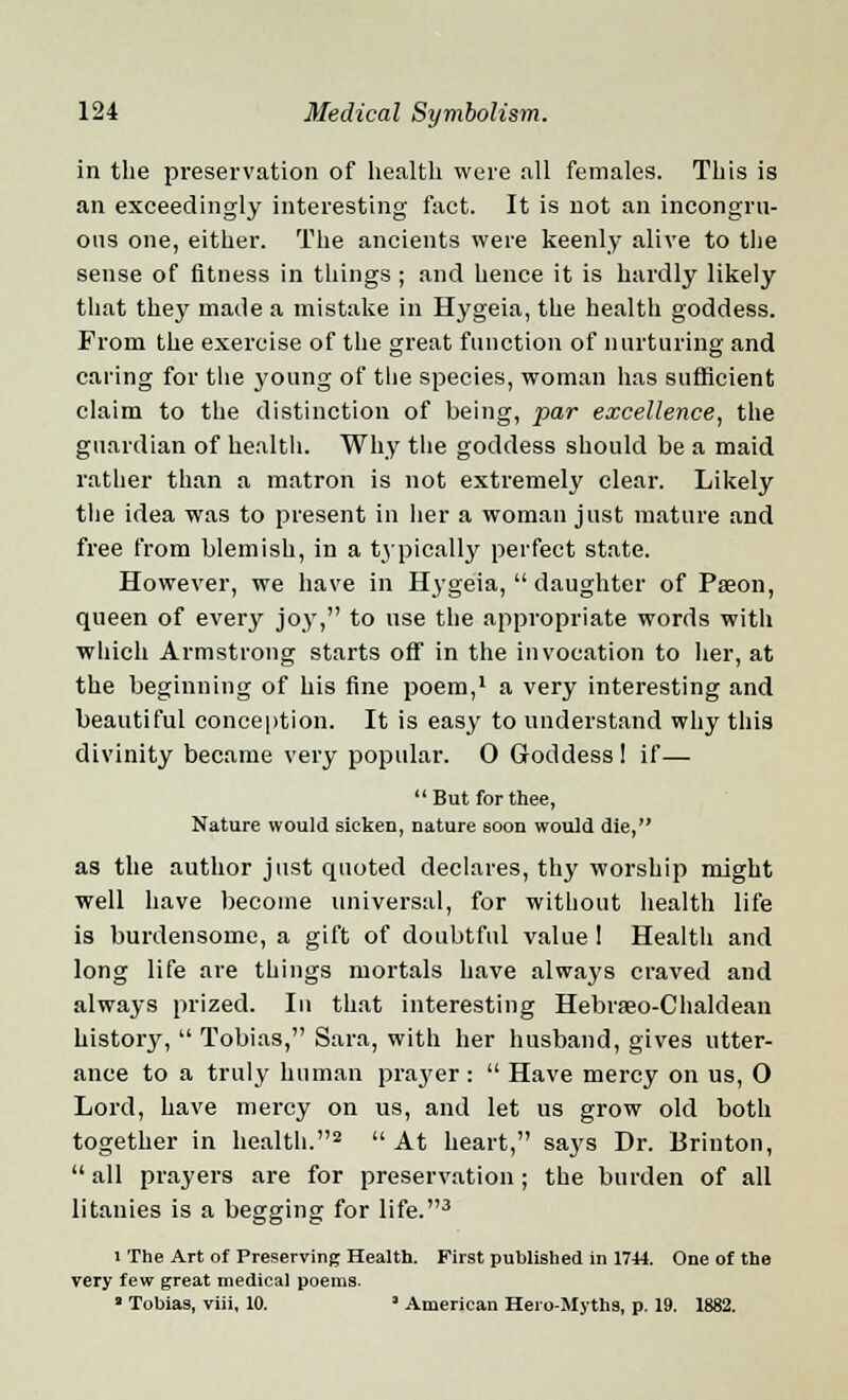 in the preservation of health were all females. This is an exceedingly interesting fact. It is not an incongru- ous one, either. The ancients were keenly alive to the sense of fitness in things ; and hence it is hardly likely that they made a mistake in Hygeia, the health goddess. From the exercise of the great function of nurturing and caring for the young of the species, woman has sufficient claim to the distinction of being, par excellence, the guardian of health. Why the goddess should be a maid rather than a matron is not extremely clear. Likely the idea was to present in her a woman just mature and free from blemish, in a typically perfect state. However, we have in Hygeia,  daughter of Pseon, queen of every joy, to use the appropriate words with which Armstrong starts off in the invocation to her, at the beginning of his fine poem,1 a very interesting and beautiful conception. It is easy to understand why this divinity became very popular. 0 Goddess 1 if— But for thee, Nature would sicken, nature soon would die, as the author just quoted declares, thy worship might well have become universal, for without health life is burdensome, a gift of doubtful value 1 Health and long life are things mortals have always craved and always prized. In that interesting Hebrseo-Chaldean history,  Tobias, Sara, with her husband, gives utter- ance to a truly human prayer:  Have mercy on us, 0 Lord, have mercy on us, and let us grow old both together in health.2  At heart, says Dr. Brinton,  all prayers are for preservation; the burden of all litanies is a begging for life.3 i The Art of Preserving Health. First published in 1744. One of the very few great medical poems. ' Tobias, viii, 10. * American Hero-Myths, p. 19. 1882.