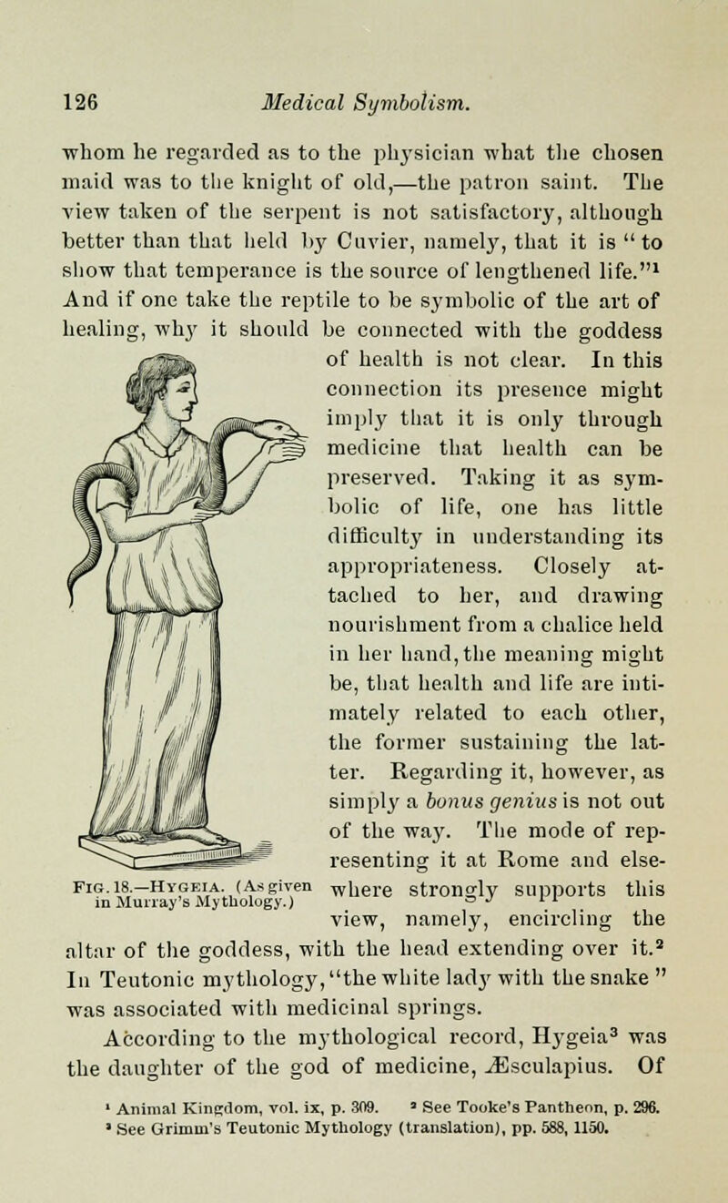 whom he regarded as to the physician what the chosen maid was to the knight of old,—the patron saint. The A'iew taken of the serpent is not satisfactory, although better than that held hy Cuvier, namely, that it is  to show that temperance is the source of lengthened life.1 And if one take the reptile to be symbolic of the art of healing, why it should be connected with the goddess of health is not clear. In this connection its presence might imply tliat it is only through medicine that health can be preserved. Taking it as sym- bolic of life, one has little difficulty in understanding its appropriateness. Closely at- tached to her, and drawing nourishment from a chalice held in her hand,the meaning might be, that health and life are inti- mately related to each other, the former sustaining the lat- ter. Regarding it, however, as simply a bonus genius is not out of the way. The mode of rep- resenting it at Rome and else- F1G.I8.-HYGEIA (As given where strongly supports this m Murray's Mythology.) a J 1L view, namely, encircling the altar of the goddess, with the head extending over it.2 In Teutonic mythology, the white lady with the snake  was associated with medicinal springs. According to the mythological record, Hygeia3 was the daughter of the god of medicine, ^Esculapius. Of ' Animal Kingdom, vol. ix, p. 309. ' See Tooke's Pantheon, p. 296. ' See Grimm's Teutonic Mythology (translation), pp. 588,1150.