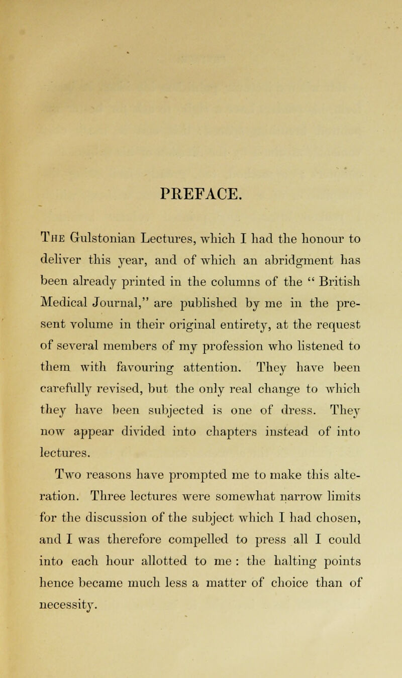 PREFACE. The Gulstonian Lectures, which I had the honour to deliver this year, and of which an abridgment has been already printed in the columns of the  British Medical Journal, are published by me in the pre- sent volume in their original entirety, at the request of several members of my profession who listened to them with favouring attention. They have been carefully revised, but the only real change to which they have been subjected is one of dress. They now appear divided into chapters instead of into lectures. Two reasons have prompted me to make this alte- ration. Three lectures were somewhat narrow limits for the discussion of the subject which I had chosen, and I was therefore compelled to press all I could into each hour allotted to me : the halting points hence became much less a matter of choice than of necessity.