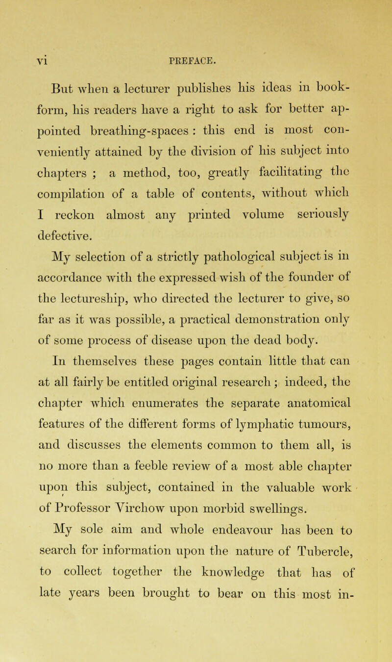 But when a lecturer publishes his ideas in book- form, his readers have a right to ask for better ap- pointed breathing-spaces : this end is most con- veniently attained by the division of his subject into chapters ; a method, too, greatly facilitating the compilation of a table of contents, without which I reckon almost any printed volume seriously defective. My selection of a strictly pathological subject is in accordance with the expressed wish of the founder of the lectureship, who directed the lecturer to give, so far as it was possible, a practical demonstration only of some process of disease upon the dead body. In themselves these pages contain little that can at all fairly be entitled original research; indeed, the chapter which enumerates the separate anatomical features of the different forms of lymphatic tumours, and discusses the elements common to them all, is no more than a feeble review of a most able chapter upon this subject, contained in the valuable work of Professor Virchow upon morbid swellings. My sole aim and whole endeavour has been to search for information upon the nature of Tubercle, to collect together the knowledge that has of late years been brought to bear on this most in-