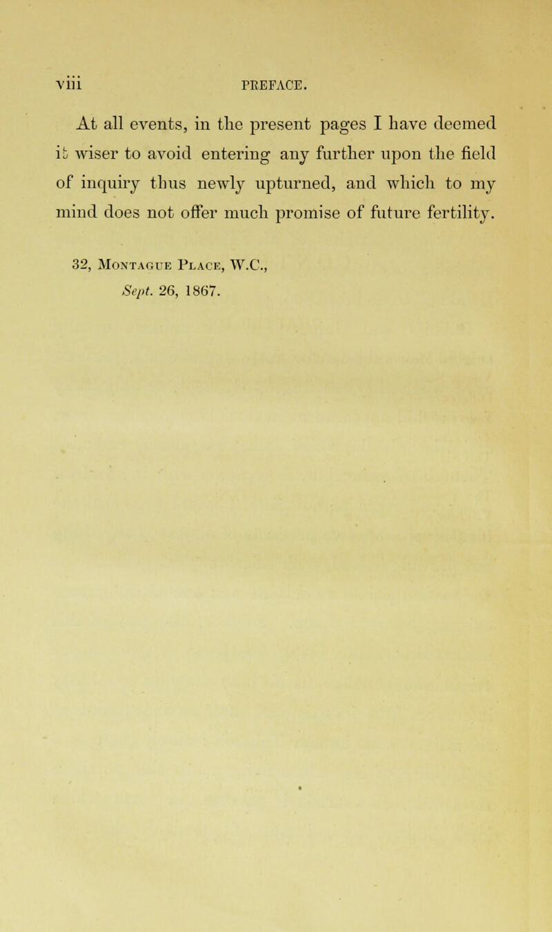 At all events, in the present pages I have deemed it wiser to avoid entering any further upon the field of inquiry thus newly upturned, and which to my mind does not offer much promise of future fertility. 32, Montague Place, W.C., Sept. 26, 1867.