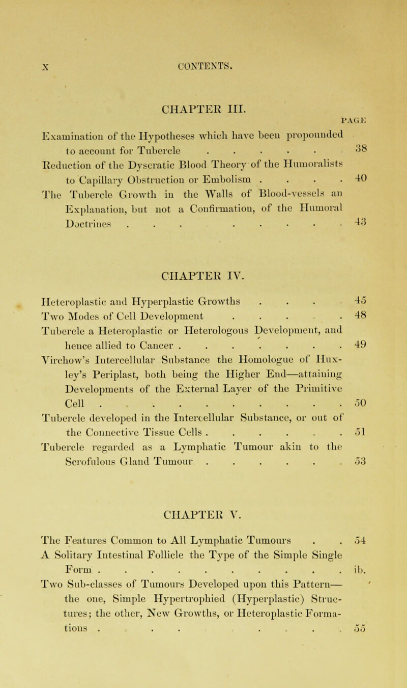 CHAPTER III. PAGE Examination of the Hypotheses which have been propounded to account for Tubercle ..... 38 Reduction of the Dyseratic Blood Theory of the Humoralists to Capillary Obstruction or Embolism . . . .40 The Tubercle Growth in the Walls of Blood-vessels an Explanation, but not a Confirmation, of the Humoral Doctrines ... ..... 43 CHAPTER IV. Heteroplastic and Hyperplastic Growths ... 4.) Two Modes of Cell Development ... .48 Tubercle a Heteroplastic or Heterologous Development, and hence allied to Cancer ....... 49 Virchow's Intercellular Substance the Homologue of Hux- ley's Periplast, both being the Higher End—attaining Developments of the External Layer of the Primitive Cell . 50 Tubercle developed in the Intercellular Substance, or out of the Connective Tissue Cells .... .51 Tubercle regarded as a Lymphatic Tumour akin to the Scrofulous Gland Tumour ...... 53 CHAPTER V. The Features Common to All Lymphatic Tumours . . .>4 A Solitary Intestinal Follicle the Type of the Simple Single Form . . . . . . . . . .ib. Two Sub-classes of Tumours Developed upon this Pattern— the one, Simple Hypertrophied (Hyperplastic) Struc- tures; the other, New Growths, or Heteroplastic Forma- tions .... ... 55