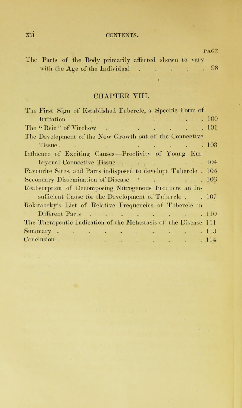 Nil CONTENTS. TACK The Parts of the Body primarily affected shown to vary with the Age of the Individual . .... 98 CHAPTER VIII. The First Sign of Established Tubercle, a Specific Form of Irritation . 100 The Reiz of Virchow . 101 The Development of the New Growth out of the Connective Tissue. 103 Influence of Exciting Causes—Proclivity of Young Em- bryonal Connective Tissue . . . . . .104 Favourite Sites, and Parts indisposed to develope Tubercle . 10.5 Secondary Dissemination of Disease ' . . .103 Reabaorptiou of Decomposing Nitrogenous Products an In- sufficient Cause for the Development of Tubercle . . 107 Rokitansky's List of Relative Frequencies of Tubercle in Different Parts .110 The Therapeutic Indication of the Metastasis of the Disease 1 11 Summary . . . . . . . . .113 Conclusion . . . ... . . . .114