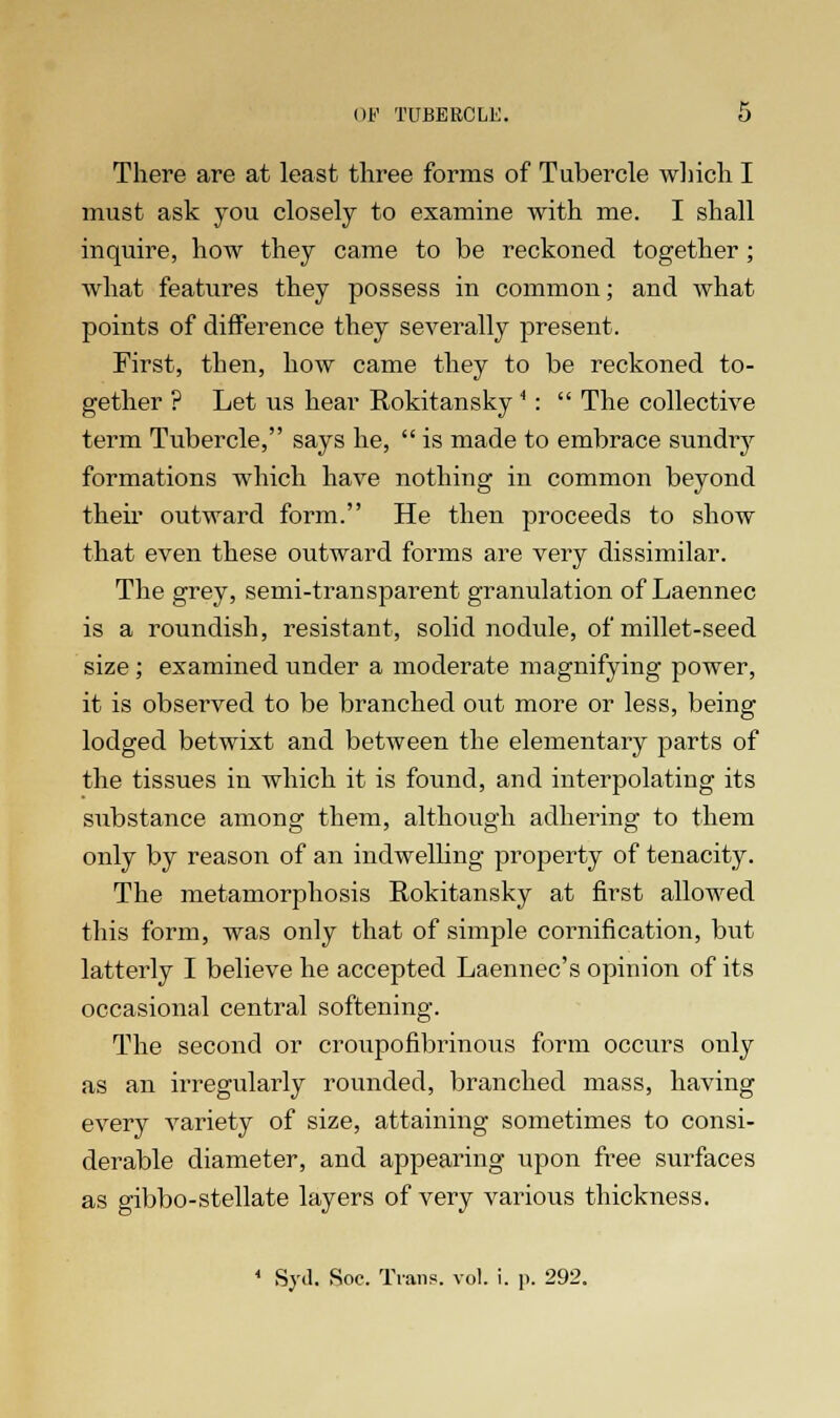 There are at least three forms of Tubercle which I must ask you closely to examine with me. I shall inquire, how they came to be reckoned together ; what features they possess in common; and what points of difference they severally present. First, then, how came they to be reckoned to- gether ? Let us hear Rokitansky4:  The collective term Tubercle, says he,  is made to embrace sundry formations which have nothing in common beyond their outward form. He then proceeds to show that even these outward forms are very dissimilar. The grey, semi-transparent granulation of Laennec is a roundish, resistant, solid nodule, of millet-seed size; examined under a moderate magnifying power, it is observed to be branched out more or less, being lodged betwixt and between the elementary parts of the tissues in which it is found, and interpolating its substance among them, although adhering to them only by reason of an indwelling property of tenacity. The metamorphosis Rokitansky at first allowed this form, was only that of simple cornification, but latterly I believe he accepted Laennec's opinion of its occasional central softening. The second or croupofibrinous form occurs only as an irregularly rounded, branched mass, having every variety of size, attaining sometimes to consi- derable diameter, and appearing upon free surfaces as gibbo-stellate layers of very various thickness. * Syd. Soo. Trans, vol. i. i>. 292.