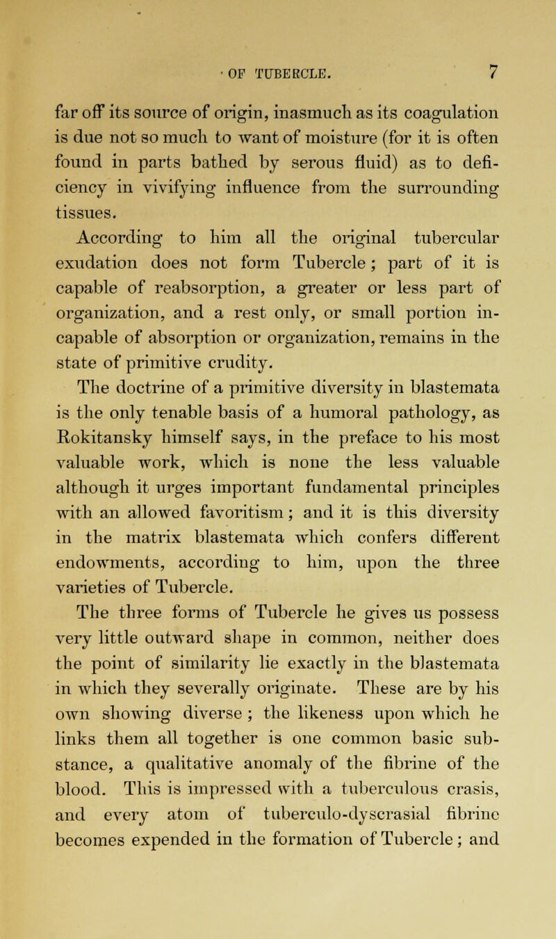 far off its source of origin, inasmuch as its coagulation is due not so much to want of moisture (for it is often found in parts bathed by serous fluid) as to defi- ciency in vivifying influence from the surrounding tissues. According to him all the original tubercular exudation does not form Tubercle; part of it is capable of reabsorption, a greater or less part of organization, and a rest only, or small portion in- capable of absorption or organization, remains in the state of primitive crudity. The doctrine of a primitive diversity in blastemata is the only tenable basis of a humoral pathology, as Rokitansky himself says, in the preface to his most valuable work, which is none the less valuable although it urges important fundamental principles with an allowed favoritism; and it is this diversity in the matrix blastemata which confers different endowments, according to him, upon the three varieties of Tubercle. The three forms of Tubercle he gives us possess very little outward shape in common, neither does the point of similarity lie exactly in the blastemata in which they severally originate. These are by his own showing diverse ; the likeness upon which he links them all together is one common basic sub- stance, a qualitative anomaly of the fibrine of the blood. This is impressed with a tuberculous crasis, and every atom of tuberculo-dyscrasial fibrine becomes expended in the formation of Tubercle; and