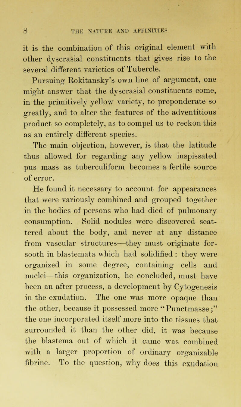 it is the combination of this original element with other dyscrasial constituents that gives rise to the several different varieties of Tubercle. Pursuing Rokitansky's own line of argument, one might answer that the dyscrasial constituents come, in the primitively yellow variety, to preponderate so greatly, and to alter the features of the adventitious product so completely, as to compel us to reckon this as an entirely different species. The main objection, however, is that the latitude thus allowed for regarding any yellow inspissated pus mass as tuberculiform becomes a fertile source of error. He found it necessary to account for appearances that were variously combined and grouped together in the bodies of persons who had died of pulmonary consumption. Solid nodules were discovered scat- tered about the body, and never at any distance from vascular structures—they must originate for- sooth in blastemata which had solidified : they were organized in some degree, containing cells and nuclei—this organization, he concluded, must have been an after process, a development by Cytogenesis in the exudation. The one was more opaque than the other, because it possessed more Punctmasse; the one incorporated itself more into the tissues that surrounded it than the other did, it was because the blastema out of which it came was combined with a larger proportion of ordinary organizable fibrine. To the question, why does this exudation