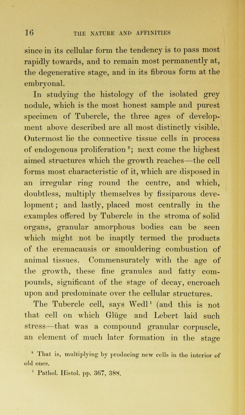 since in its cellular form the tendency is to pass most rapidly towards, and to remain most permanently at, the degenerative stage, and in its fibrous form at the embryonal. In studying the histology of the isolated grey nodule, which is the most honest sample and purest specimen of Tubercle, the three ages of develop- ment above described are all most distinctly visible. Outermost lie the connective tissue cells in process of endogenous proliferation °; next come the highest aimed structures which the growth reaches—the cell forms most characteristic of it, which are disposed in an irregular ring round the centre, and which, doubtless, multiply themselves by nssiparous deve- lopment; and lastly, placed most centrally in the examples offered by Tubercle in the stroma of solid organs, granular amorphous bodies can be seen which might not be inaptly termed the products of the eremacausis or smouldering combustion of animal tissues. Commensurately with the age of the growth, these fine granules and fatty com- pounds, significant of the stage of decay, encroach upon and predominate over the cellular structures. The Tubercle cell, says Wedl' (and this is not that cell on which Gliige and Lebert laid such stress—that was a compound granular corpuscle, an element of much later formation in the stasre o 9 That is, multiplying by producing new cells in the interior of old ones. 1 Pathol. Histol. pp. 367, 388.