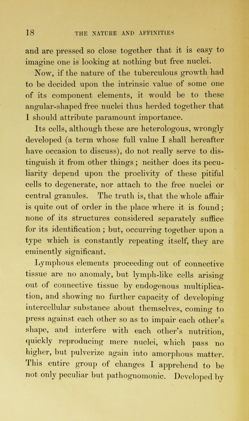 and are pressed so close together that it is easy to imagine one is looking at nothing but free nuclei. Now, if the nature of the tuberculous growth had to be decided upon the intrinsic value of some one of its component elements, it would be to these angular-shaped free nuclei thus herded together that I should attribute paramount importance. Its cells, although these are heterologous, wrongly developed (a term whose full value I shall hereafter have occasion to discuss), do not really serve to dis- tinguish it from other things ; neither does its pecu- liarity depend upon the proclivity of these pitiful cells to degenerate, nor attach to the free nuclei or central granules. The truth is, that the whole affair is quite out of order in the place where it is found; none of its structures considered separately suffice for its identification ; but, occurring together upon a type which is constantly repeating itself, they are eminently significant. Lymphous elements proceeding out of connective tissue are no anomaly, but lymph-like cells arising out of connective tissue by endogenous multiplica- tion, and showing no further capacity of developing intercellular substance about themselves, coming to press against each other so as to impair each other's shape, and interfere with each other's nutrition, quickly reproducing mere nuclei, which pass no higher, but pulverize again into amorphous matter. This entire group of changes I apprehend to be not only peculiar but pathognomonic. Developed by