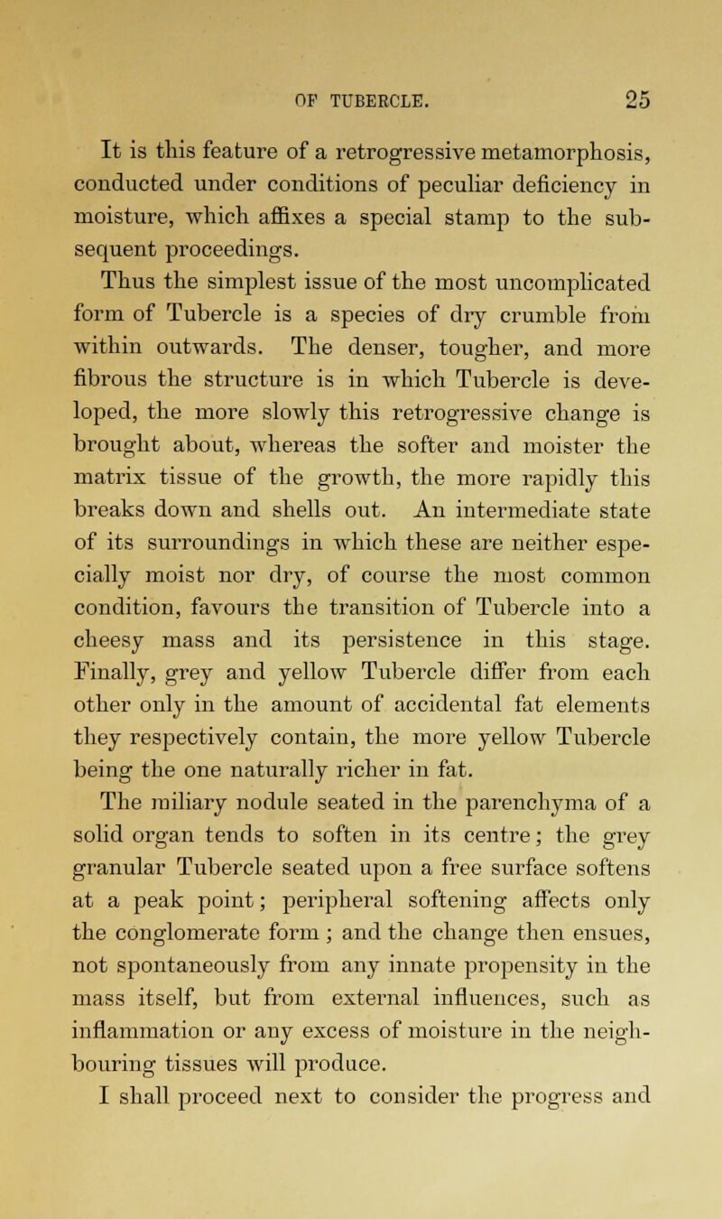 It is this feature of a retrogressive metamorphosis, conducted under conditions of peculiar deficiency in moisture, which affixes a special stamp to the sub- sequent proceedings. Thus the simplest issue of the most uncomplicated form of Tubercle is a species of dry crumble from within outwards. The denser, tougher, and more fibrous the structure is in which Tubercle is deve- loped, the more slowly this retrogressive change is brought about, whereas the softer and moister the matrix tissue of the growth, the more rapidly this breaks down and shells out. An intermediate state of its surroundings in which these are neither espe- cially moist nor dry, of course the most common condition, favours the transition of Tubercle into a cheesy mass and its persistence in this stage. Finally, grey and yellow Tubercle differ from each other only in the amount of accidental fat elements they respectively contain, the more yellow Tubercle being the one naturally richer in fat. The miliary nodule seated in the parenchyma of a solid organ tends to soften in its centre; the grey granular Tubercle seated upon a free surface softens at a peak point; peripheral softening affects only the conglomerate form ; and the change then ensues, not spontaneously from any innate propensity in the mass itself, but from external influences, such as inflammation or any excess of moisture in the neigh- bouring tissues will produce. I shall proceed next to consider the progress and