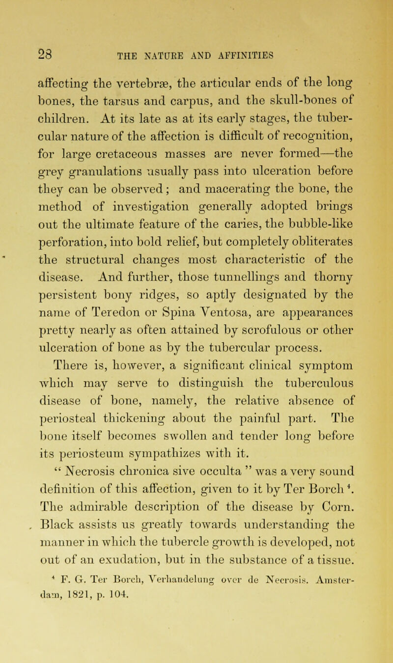 affecting the vertebras, the articular ends of the long bones, the tarsus and carpus, and the skull-bones of children. At its late as at its early stages, the tuber- cular nature of the affection is difficult of recognition, for large cretaceous masses are never formed—the grey granulations usually pass into ulceration before they can be observed; and macerating the bone, the method of investigation generally adopted brings out the ultimate feature of the caries, the bubble-like perforation, into bold relief, but completely obliterates the structural changes most characteristic of the disease. And further, those tunnellings and thorny persistent bony ridges, so aptly designated by the name of Teredon or Spina Ventosa, are appearances pretty nearly as often attained by scrofulous or other ulceration of bone as by the tubercular process. There is, however, a significant clinical symptom which may serve to distinguish the tuberculous disease of bone, namely, the relative absence of periosteal thickening about the painful part. The bone itself becomes swollen and tender long before its periosteum sympathizes with it.  Necrosis chronica sive occulta  was a very sound definition of this affection, given to it by Ter Borch *. The admirable description of the disease by Corn. Black assists us greatly towards understanding the manner in which the tubercle growth is developed, not out of an exudation, but in the substance of a tissue. 4 F. G. Ter Borch, Verhandelung over tie Necrosis. Amster- dam, 1821, p. 104.