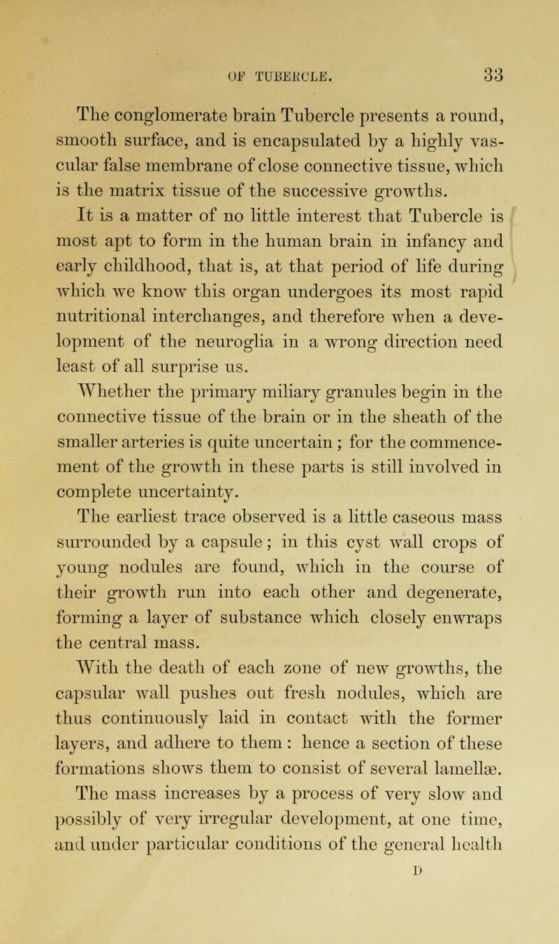 The conglomerate brain Tubercle presents a round, smooth surface, and is encapsulated by a highly vas- cular false membrane of close connective tissue, which is the matrix tissue of the successive growths. It is a matter of no little interest that Tubercle is most apt to form in the human brain in infancy and early childhood, that is, at that period of life during which we know this organ undergoes its most rapid nutritional interchanges, and therefore when a deve- lopment of the neuroglia in a wrong direction need least of all surprise us. Whether the primary miliary granules begin in the connective tissue of the brain or in the sheath of the smaller arteries is cmite uncertain; for the commence- ment of the growth in these parts is still involved in complete uncertainty. The earliest trace observed is a little caseous mass surrounded by a capsule; in this cyst wall crops of young nodules are found, which in the course of their growth run into each other and degenerate, forming a layer of substance which closely enwraps the central mass. With the death of each zone of new growths, the capsular wall pushes out fresh nodules, which are thus continuously laid in contact with the former layers, and adhere to them : hence a section of these formations shows them to consist of several lamella?. The mass increases by a process of very slow and possibly of very irregular development, at one time, and under particular conditions of the general health D