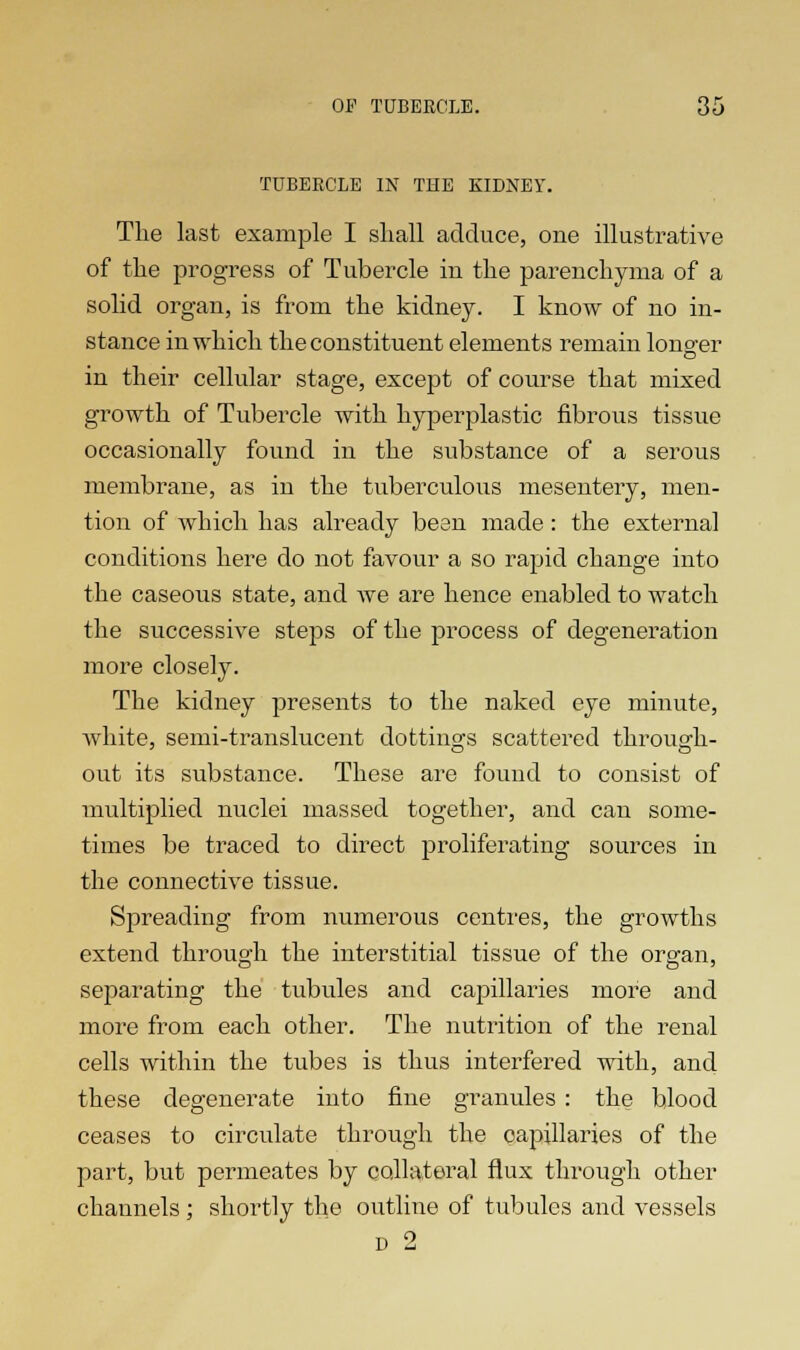 TUBERCLE IN THE KIDNEY. The last example I shall adduce, one illustrative of the progress of Tubercle in the parenchyma of a solid organ, is from the kidney. I know of no in- stance in which the constituent elements remain longer in their cellular stage, except of course that mixed growth of Tubercle with hyperplastic fibrous tissue occasionally found in the substance of a serous membrane, as in the tuberculous mesentery, men- tion of which has already bean made : the external conditions here do not favour a so rapid change into the caseous state, and we are hence enabled to watch the successive steps of the process of degeneration more closely. The kidney presents to the naked eye minute, white, semi-translucent dottings scattered through- out its substance. These are found to consist of multiplied nuclei massed together, and can some- times be traced to direct proliferating sources in the connective tissue. Spreading from numerous centres, the growths extend through the interstitial tissue of the organ, separating the tubules and capillaries more and more from each other. The nutrition of the renal cells within the tubes is thus interfered with, and these degenerate into fine granules : the blood ceases to circulate through the capillaries of the part, but permeates by collateral flux through other channels; shortly the outline of tubules and vessels