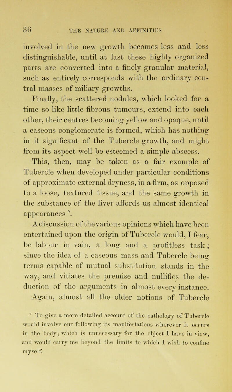 involved in the new growth becomes less and less distinguishable, until at last these highly organized parts are converted into a finely granular material, such as entirely corresponds with the ordinary cen- tral masses of miliary growths. Finally, the scattered nodules, which looked for a time so like little fibrous tumours, extend into each other, their centres becoming yellow and opaque, until a caseous conglomerate is formed, which has nothing in it significant of the Tubercle growth, and might from its aspect well be esteemed a simple abscess. This, then, may be taken as a fair example of Tubercle when developed under particular conditions of approximate external dryness, in a firm, as opposed to a loose, textured tissue, and the same growth in the substance of the liver affords us almost identical appearances 9. A discussion of thevaiious opinions which have been entertained upon the origin of Tubercle would, I fear, be labour in vain, a long and a profitless task; since the idea of a caseous mass and Tubercle beina> terms capable of mutual substitution stands in the way, and vitiates the premise and nullifies the de- duction of the arguments in almost every instance. Again, almost all the older notions of Tubercle 0 To give a more detailed account of the pathology of Tubercle would involve our following its manifestations wherever it occurs in the body; which is unnecessary for the object I have in view, and would carry me beyond the limits to which I wish to confine myself.