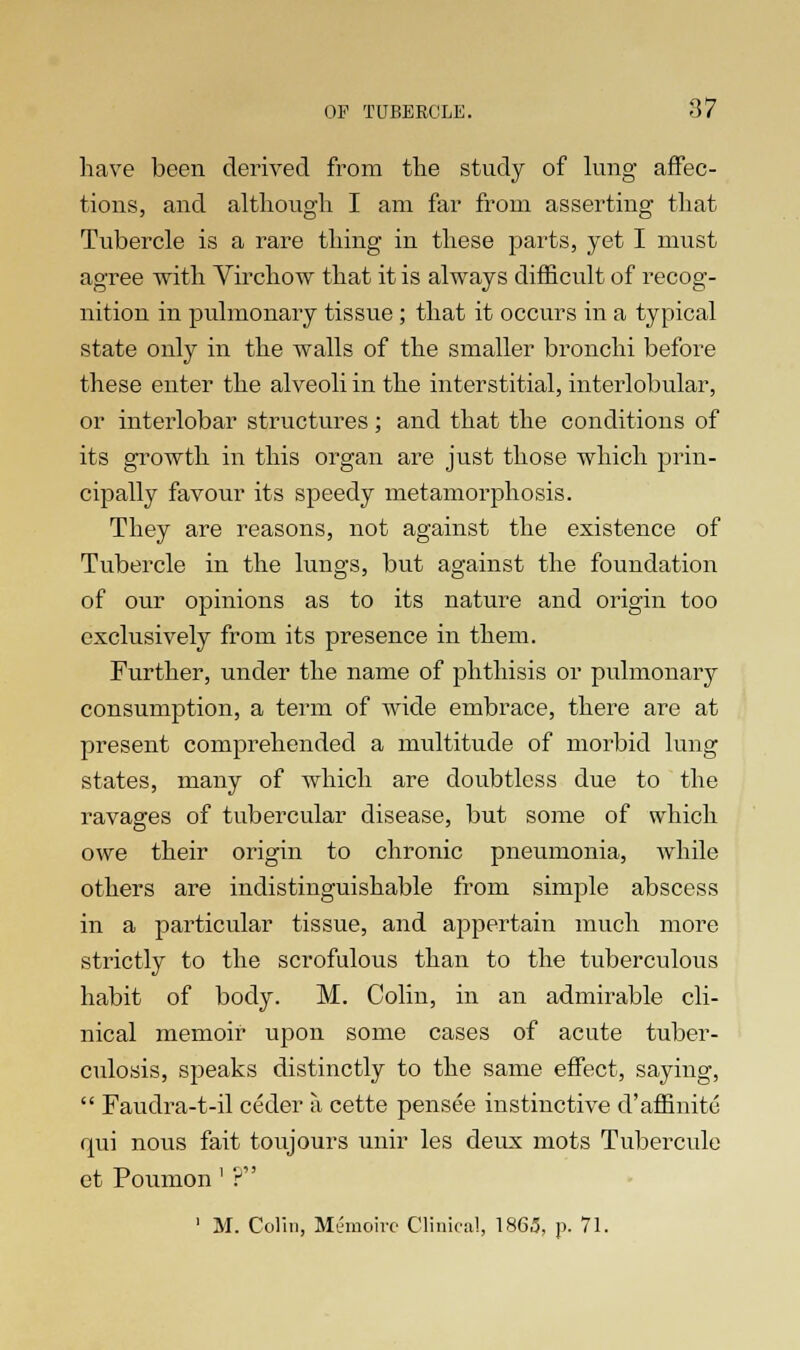 have been derived from the study of lung affec- tions, and although I am far from asserting that Tubercle is a rare thing in these parts, yet I must agree with Virchow that it is always difficult of recog- nition in pulmonary tissue; that it occurs in a typical state only in the walls of the smaller bronchi before these enter the alveoli in the interstitial, interlobular, or interlobar structures; and that the conditions of its growth in this organ are just those which prin- cipally favour its speedy metamorphosis. They are reasons, not against the existence of Tubercle in the lungs, but against the foundation of our opinions as to its nature and origin too exclusively from its presence in them. Further, under the name of phthisis or pulmonary consumption, a term of wide embrace, there are at present comprehended a multitude of morbid lung states, many of which are doubtless due to the ravages of tubercular disease, but some of which owe their origin to chronic pneumonia, while others are indistinguishable from simple abscess in a particular tissue, and appertain much more strictly to the scrofulous than to the tuberculous habit of body. M. Colin, in an admirable cli- nical memoir upon some cases of acute tuber- culosis, speaks distinctly to the same effect, saying,  Faudra-t-il ceder a cette pensee instinctive d'affinitc qui nous fait toujours unir les deux mots Tubercule et Poumon' ? 1 M. Colin, Memoire Clinical, 136,3, p. 71.